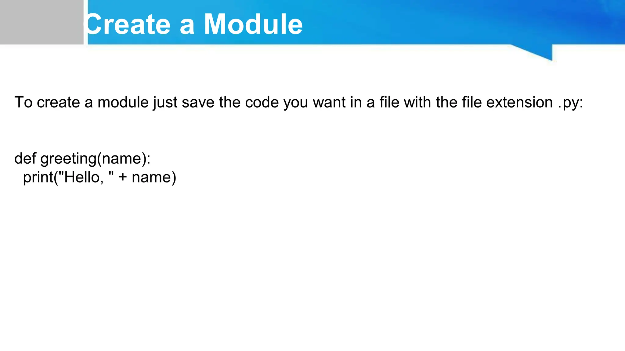 Create a Module To create a module just save the code you want in a file with the file extension .py: def greeting(name): print("Hello, " + name) 