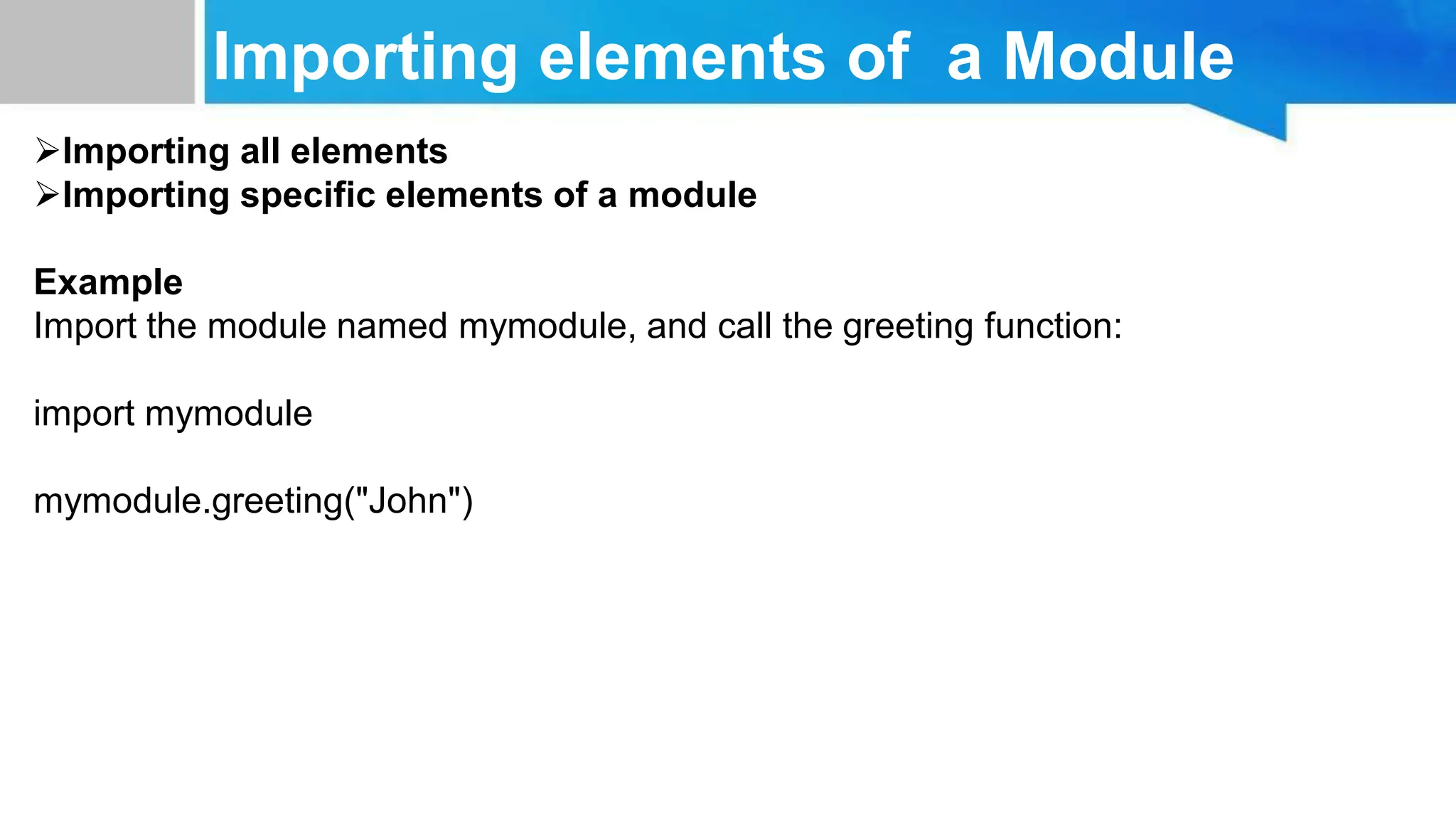 Importing elements of a Module Importing all elements Importing specific elements of a module Example Import the module named mymodule, and call the greeting function: import mymodule mymodule.greeting("John") 