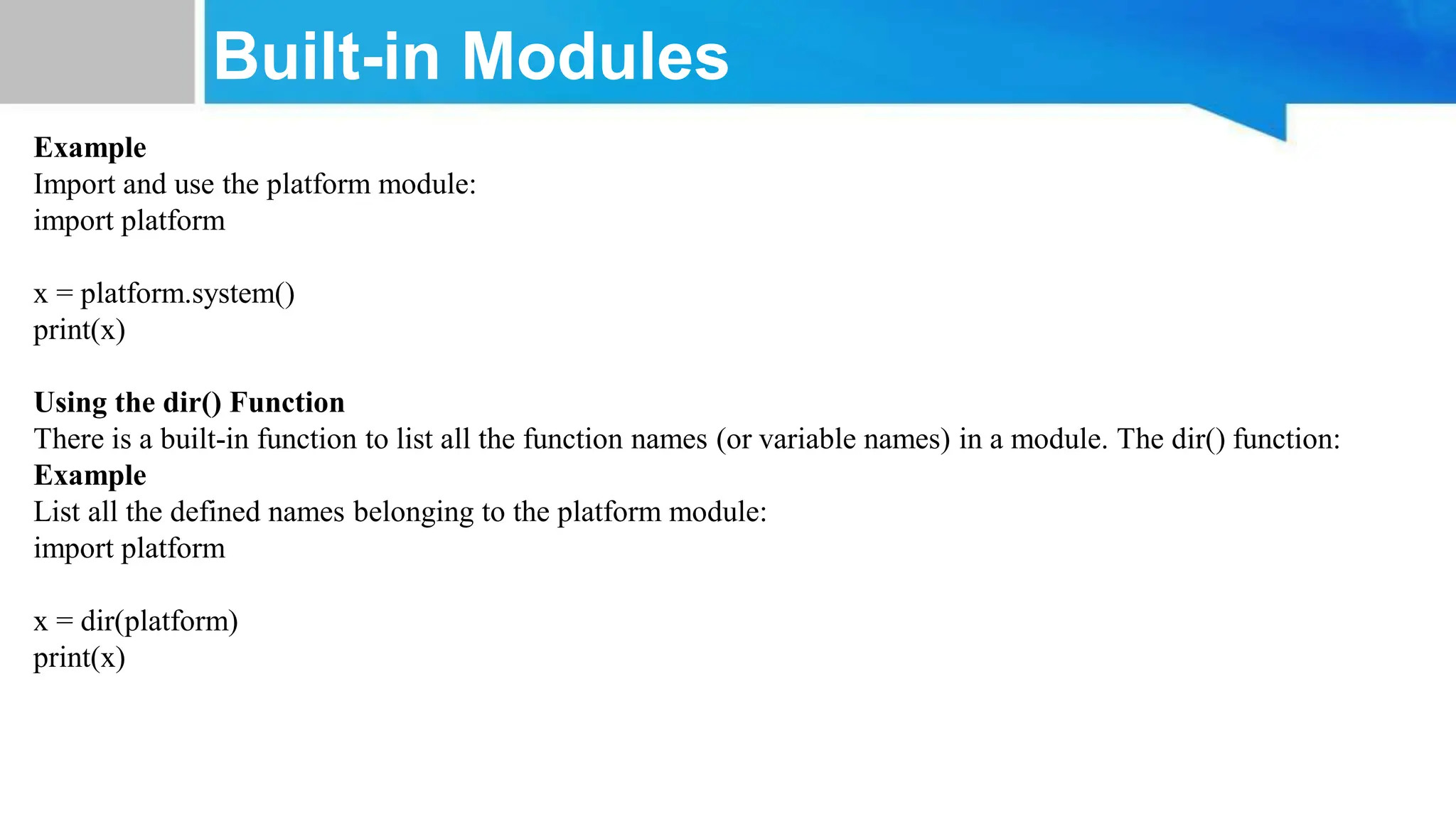 Built-in Modules Example Import and use the platform module: import platform x = platform.system() print(x) Using the dir() Function There is a built-in function to list all the function names (or variable names) in a module. The dir() function: Example List all the defined names belonging to the platform module: import platform x = dir(platform) print(x) 