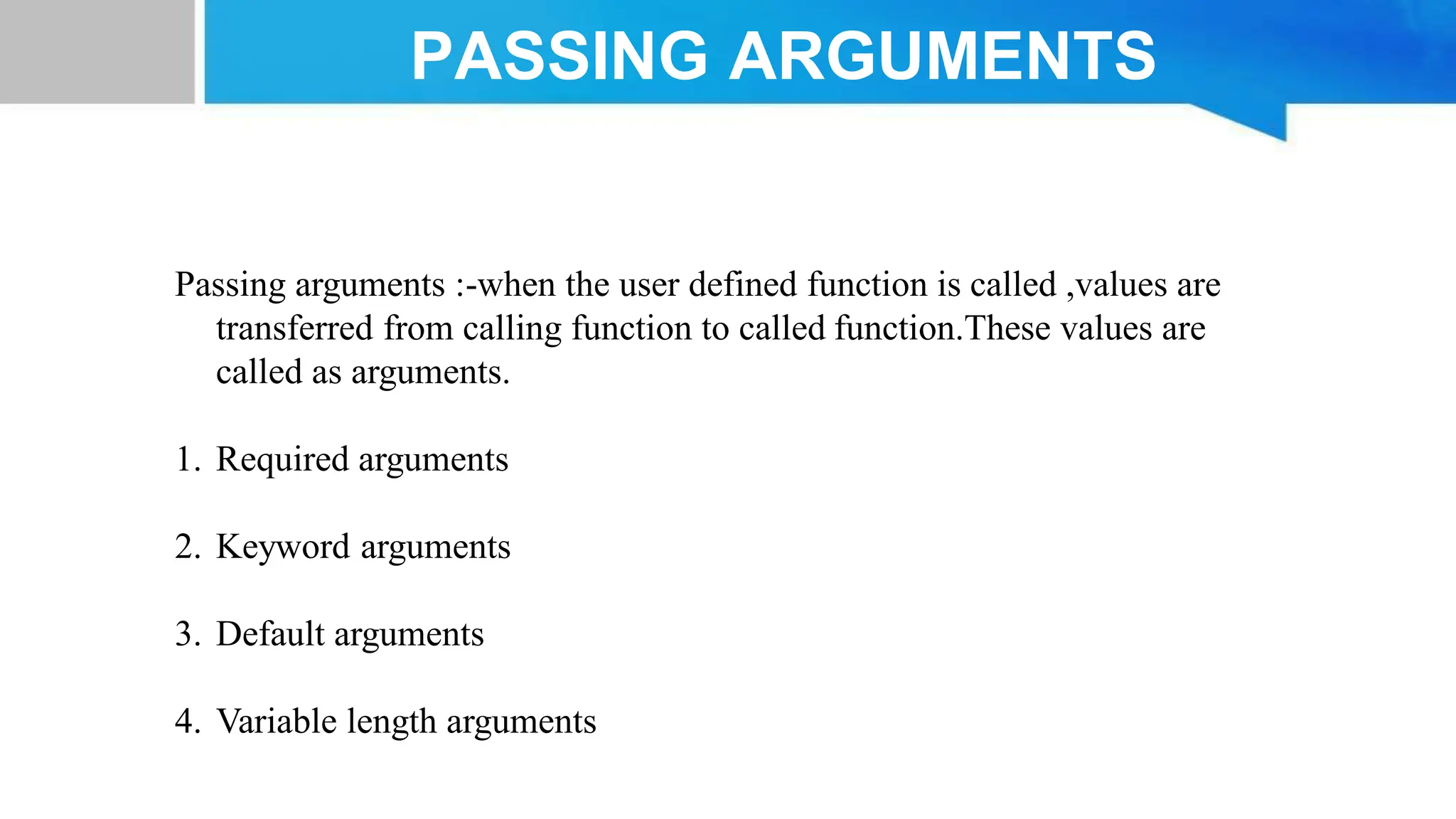 Passing arguments :-when the user defined function is called ,values are transferred from calling function to called function.These values are called as arguments. 1. Required arguments 2. Keyword arguments 3. Default arguments 4. Variable length arguments PASSING ARGUMENTS 