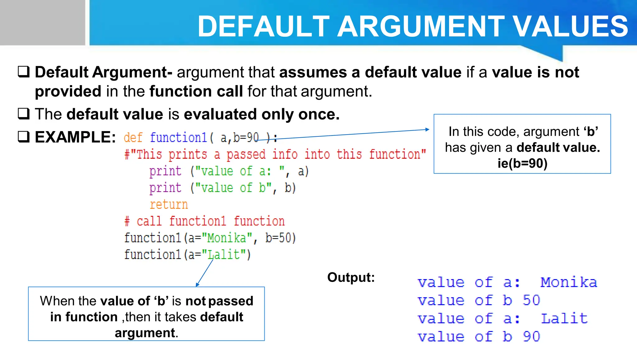 DEFAULT ARGUMENT VALUES  Default Argument- argument that assumes a default value if a value is not provided in the function call for that argument.  The default value is evaluated only once.  EXAMPLE: Output: In this code, argument ‘b’ has given a default value. ie(b=90) When the value of ‘b’ is not passed in function ,then it takes default argument. 