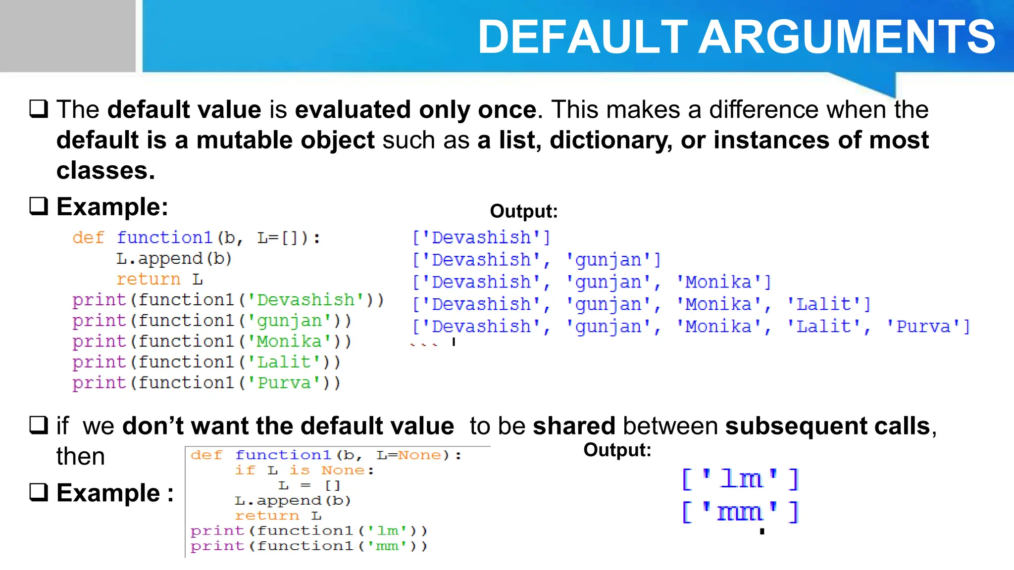 DEFAULT ARGUMENTS  The default value is evaluated only once. This makes a difference when the default is a mutable object such as a list, dictionary, or instances of most classes.  Example:  if we don’t want the default value to be shared between subsequent calls, then  Example : Output: Output: 