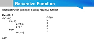 Recursive Function
A function which calls itself is called recursive function
EXAMPLE:
def pr(a):
if(a>0):
print(a)
pr(a-1)
else:
return()
pr(5)
Output
5
4
3
2
1
 