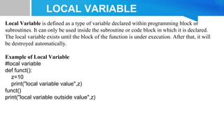 LOCAL VARIABLE
Local Variable is defined as a type of variable declared within programming block or
subroutines. It can only be used inside the subroutine or code block in which it is declared.
The local variable exists until the block of the function is under execution. After that, it will
be destroyed automatically.
Example of Local Variable
#local variable
def funct():
z=10
print("local variable value",z)
funct()
print("local variable outside value",z)
 