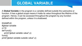 GLOBAL VARIABLE
A Global Variable in the program is a variable defined outside the subroutine or
function. It has a global scope means it holds its value throughout the lifetime of the
program. Hence, it can be accessed throughout the program by any function
defined within the program, unless it is shadowed.
EXAMPLE:
#global variable
z=10
def funct():
print("global variable value",z)
funct()
print("global variable outside value",z)
 