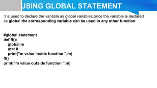 USING GLOBAL STATEMENT
It is used to declare the variable as global variables,once the variable is declared
as global the corresponding variable can be used in any other function
#global statement
def ff():
global m
m=10
print("m value inside function ",m)
ff()
print("m value outside function ",m)
 
