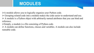 MODULES
A module allows you to logically organize your Python code.
 Grouping related code into a module makes the code easier to understand and use.
 A module is a Python object with arbitrarily named attributes that you can bind and
reference.
Simply, a module is a file consisting of Python code.
 A module can define functions, classes and variables. A module can also include
runnable code.
 