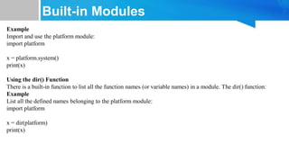 Built-in Modules
Example
Import and use the platform module:
import platform
x = platform.system()
print(x)
Using the dir() Function
There is a built-in function to list all the function names (or variable names) in a module. The dir() function:
Example
List all the defined names belonging to the platform module:
import platform
x = dir(platform)
print(x)
 