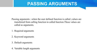Passing arguments :-when the user defined function is called ,values are
transferred from calling function to called function.These values are
called as arguments.
1. Required arguments
2. Keyword arguments
3. Default arguments
4. Variable length arguments
PASSING ARGUMENTS
 