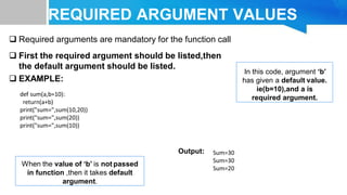 REQUIRED ARGUMENT VALUES
VALUES
 Required arguments are mandatory for the function call
 First the required argument should be listed,then
the default argument should be listed.
 EXAMPLE:
Output:
In this code, argument ‘b’
has given a default value.
ie(b=10),and a is
required argument.
When the value of ‘b’ is not passed
in function ,then it takes default
argument.
def sum(a,b=10):
return(a+b)
print("sum=",sum(10,20))
print("sum=",sum(20))
print("sum=",sum(10))
Sum=30
Sum=30
Sum=20
 