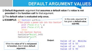 DEFAULT ARGUMENT VALUES
 Default Argument- argument that assumes a default value if a value is not
provided in the function call for that argument.
 The default value is evaluated only once.
 EXAMPLE:
Output:
In this code, argument ‘b’
has given a default value.
ie(b=90)
When the value of ‘b’ is not passed
in function ,then it takes default
argument.
 