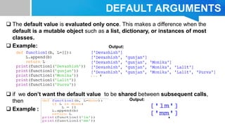 DEFAULT ARGUMENTS
 The default value is evaluated only once. This makes a difference when the
default is a mutable object such as a list, dictionary, or instances of most
classes.
 Example:
 if we don’t want the default value to be shared between subsequent calls,
then
 Example :
Output:
Output:
 
