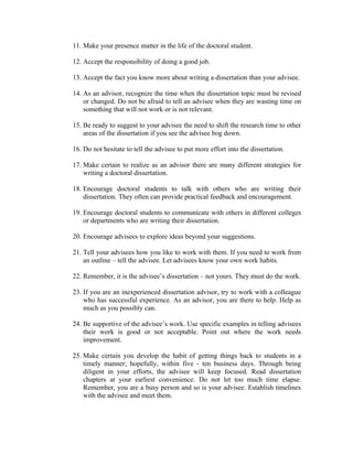 11. Make your presence matter in the life of the doctoral student.

12. Accept the responsibility of doing a good job.

13. Accept the fact you know more about writing a dissertation than your advisee.

14. As an advisor, recognize the time when the dissertation topic must be revised
    or changed. Do not be afraid to tell an advisee when they are wasting time on
    something that will not work or is not relevant.

15. Be ready to suggest to your advisee the need to shift the research time to other
    areas of the dissertation if you see the advisee bog down.

16. Do not hesitate to tell the advisee to put more effort into the dissertation.

17. Make certain to realize as an advisor there are many different strategies for
    writing a doctoral dissertation.

18. Encourage doctoral students to talk with others who are writing their
    dissertation. They often can provide practical feedback and encouragement.

19. Encourage doctoral students to communicate with others in different colleges
    or departments who are writing their dissertation.

20. Encourage advisees to explore ideas beyond your suggestions.

21. Tell your advisees how you like to work with them. If you need to work from
    an outline – tell the advisee. Let advisees know your own work habits.

22. Remember, it is the advisee’s dissertation – not yours. They must do the work.

23. If you are an inexperienced dissertation advisor, try to work with a colleague
    who has successful experience. As an advisor, you are there to help. Help as
    much as you possibly can.

24. Be supportive of the advisee’s work. Use specific examples in telling advisees
    their work is good or not acceptable. Point out where the work needs
    improvement.

25. Make certain you develop the habit of getting things back to students in a
    timely manner; hopefully, within five - ten business days. Through being
    diligent in your efforts, the advisee will keep focused. Read dissertation
    chapters at your earliest convenience. Do not let too much time elapse.
    Remember, you are a busy person and so is your advisee. Establish timelines
    with the advisee and meet them.
 