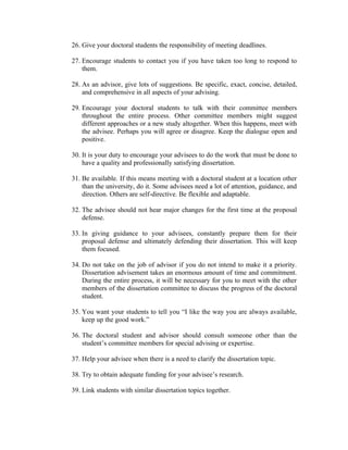 26. Give your doctoral students the responsibility of meeting deadlines.

27. Encourage students to contact you if you have taken too long to respond to
    them.

28. As an advisor, give lots of suggestions. Be specific, exact, concise, detailed,
    and comprehensive in all aspects of your advising.

29. Encourage your doctoral students to talk with their committee members
    throughout the entire process. Other committee members might suggest
    different approaches or a new study altogether. When this happens, meet with
    the advisee. Perhaps you will agree or disagree. Keep the dialogue open and
    positive.

30. It is your duty to encourage your advisees to do the work that must be done to
    have a quality and professionally satisfying dissertation.

31. Be available. If this means meeting with a doctoral student at a location other
    than the university, do it. Some advisees need a lot of attention, guidance, and
    direction. Others are self-directive. Be flexible and adaptable.

32. The advisee should not hear major changes for the first time at the proposal
    defense.

33. In giving guidance to your advisees, constantly prepare them for their
    proposal defense and ultimately defending their dissertation. This will keep
    them focused.

34. Do not take on the job of advisor if you do not intend to make it a priority.
    Dissertation advisement takes an enormous amount of time and commitment.
    During the entire process, it will be necessary for you to meet with the other
    members of the dissertation committee to discuss the progress of the doctoral
    student.

35. You want your students to tell you “I like the way you are always available,
    keep up the good work.”

36. The doctoral student and advisor should consult someone other than the
    student’s committee members for special advising or expertise.

37. Help your advisee when there is a need to clarify the dissertation topic.

38. Try to obtain adequate funding for your advisee’s research.

39. Link students with similar dissertation topics together.
 