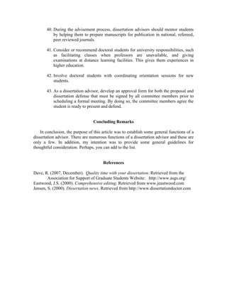 40. During the advisement process, dissertation advisors should mentor students
           by helping them to prepare manuscripts for publication in national, refereed,
           peer reviewed journals.

       41. Consider or recommend doctoral students for university responsibilities, such
           as facilitating classes when professors are unavailable, and giving
           examinations at distance learning facilities. This gives them experiences in
           higher education.

       42. Involve doctoral students with coordinating orientation sessions for new
           students.

       43. As a dissertation advisor, develop an approval form for both the proposal and
           dissertation defense that must be signed by all committee members prior to
           scheduling a formal meeting. By doing so, the committee members agree the
           student is ready to present and defend.


                                  Concluding Remarks

    In conclusion, the purpose of this article was to establish some general functions of a
dissertation advisor. There are numerous functions of a dissertation advisor and these are
only a few. In addition, my intention was to provide some general guidelines for
thoughtful consideration. Perhaps, you can add to the list.


                                       References

Dave, R. (2007, December). Quality time with your dissertation. Retrieved from the
        Association for Support of Graduate Students Website: http://www.asgs.org/
Eastwood, J.S. (2000). Comprehensive editing. Retrieved from www.jeastwood.com
Jensen, S. (2000). Dissertation news. Retrieved from http://www.dissertationdoctor.com
 