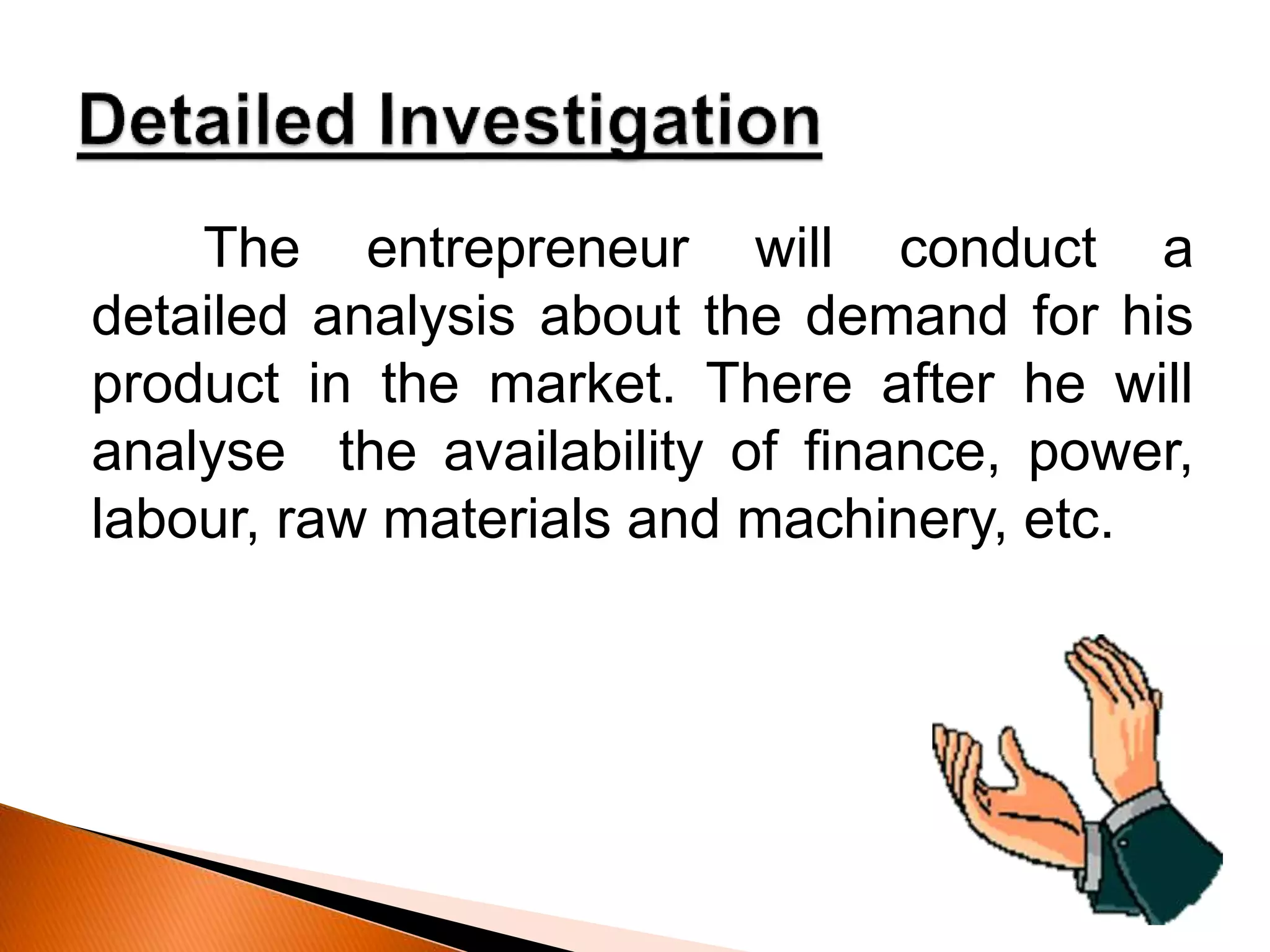 The entrepreneur will conduct a
detailed analysis about the demand for his
product in the market. There after he will
analyse the availability of finance, power,
labour, raw materials and machinery, etc.
 