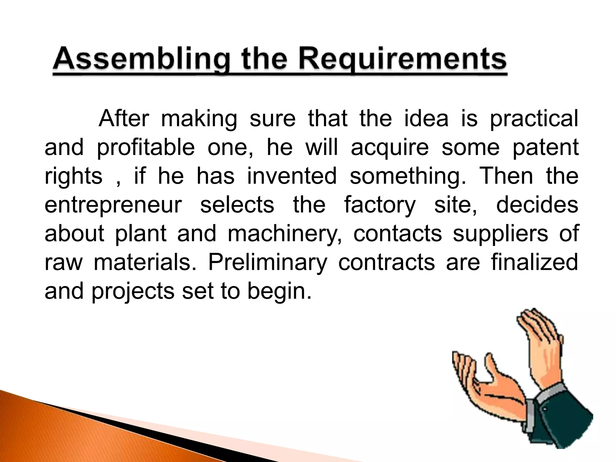After making sure that the idea is practical
and profitable one, he will acquire some patent
rights , if he has invented something. Then the
entrepreneur selects the factory site, decides
about plant and machinery, contacts suppliers of
raw materials. Preliminary contracts are finalized
and projects set to begin.
 