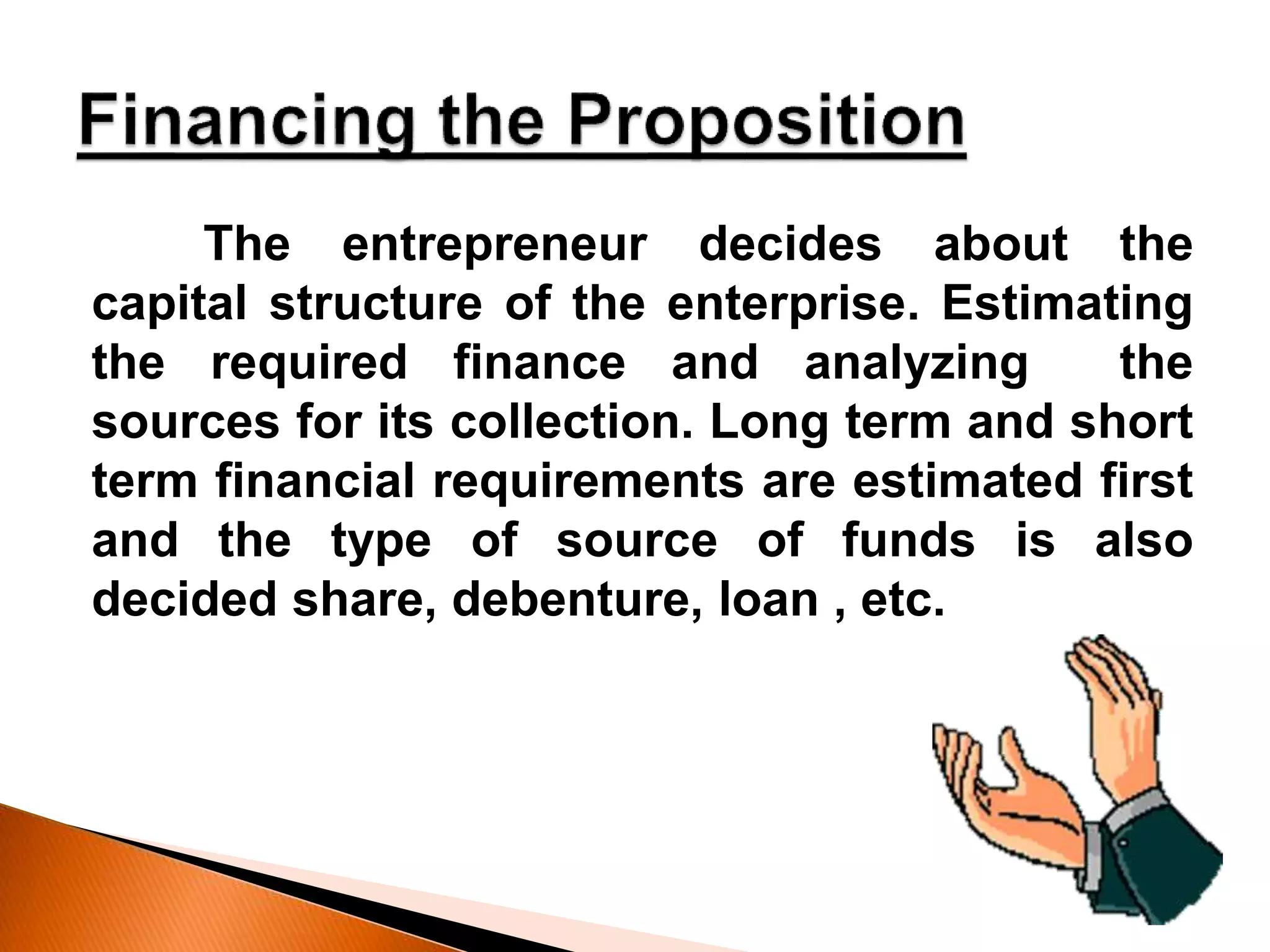 The entrepreneur decides about the
capital structure of the enterprise. Estimating
the required finance and analyzing the
sources for its collection. Long term and short
term financial requirements are estimated first
and the type of source of funds is also
decided share, debenture, loan , etc.
 