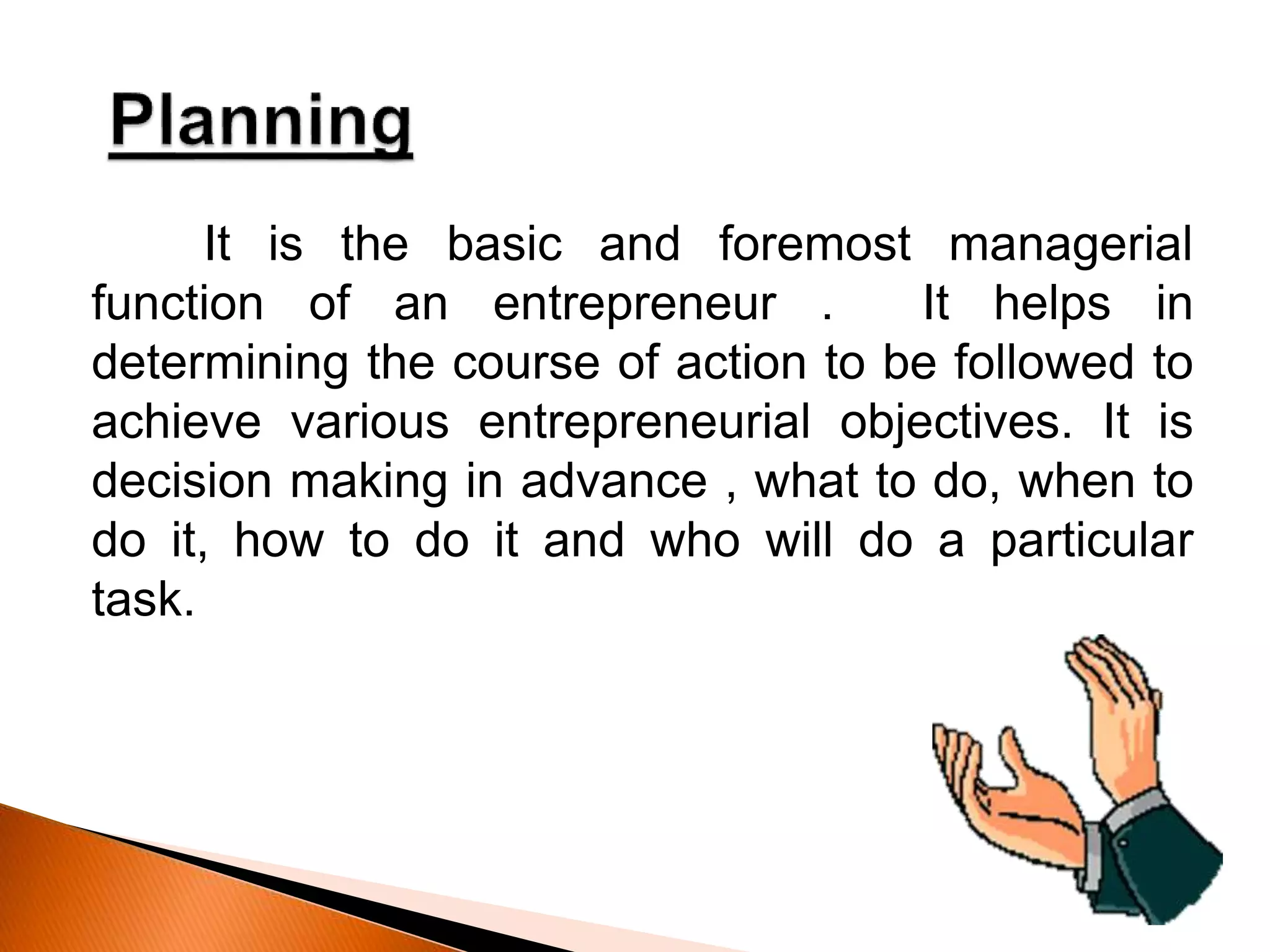 It is the basic and foremost managerial
function of an entrepreneur . It helps in
determining the course of action to be followed to
achieve various entrepreneurial objectives. It is
decision making in advance , what to do, when to
do it, how to do it and who will do a particular
task.
 