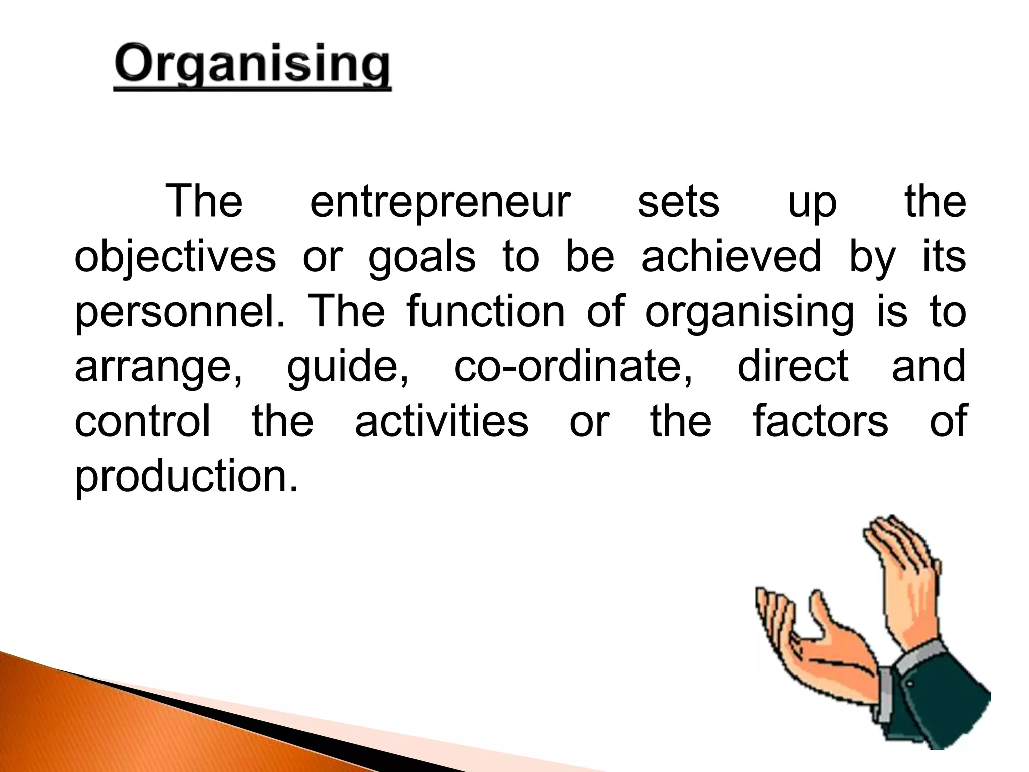 The entrepreneur sets up the
objectives or goals to be achieved by its
personnel. The function of organising is to
arrange, guide, co-ordinate, direct and
control the activities or the factors of
production.
 