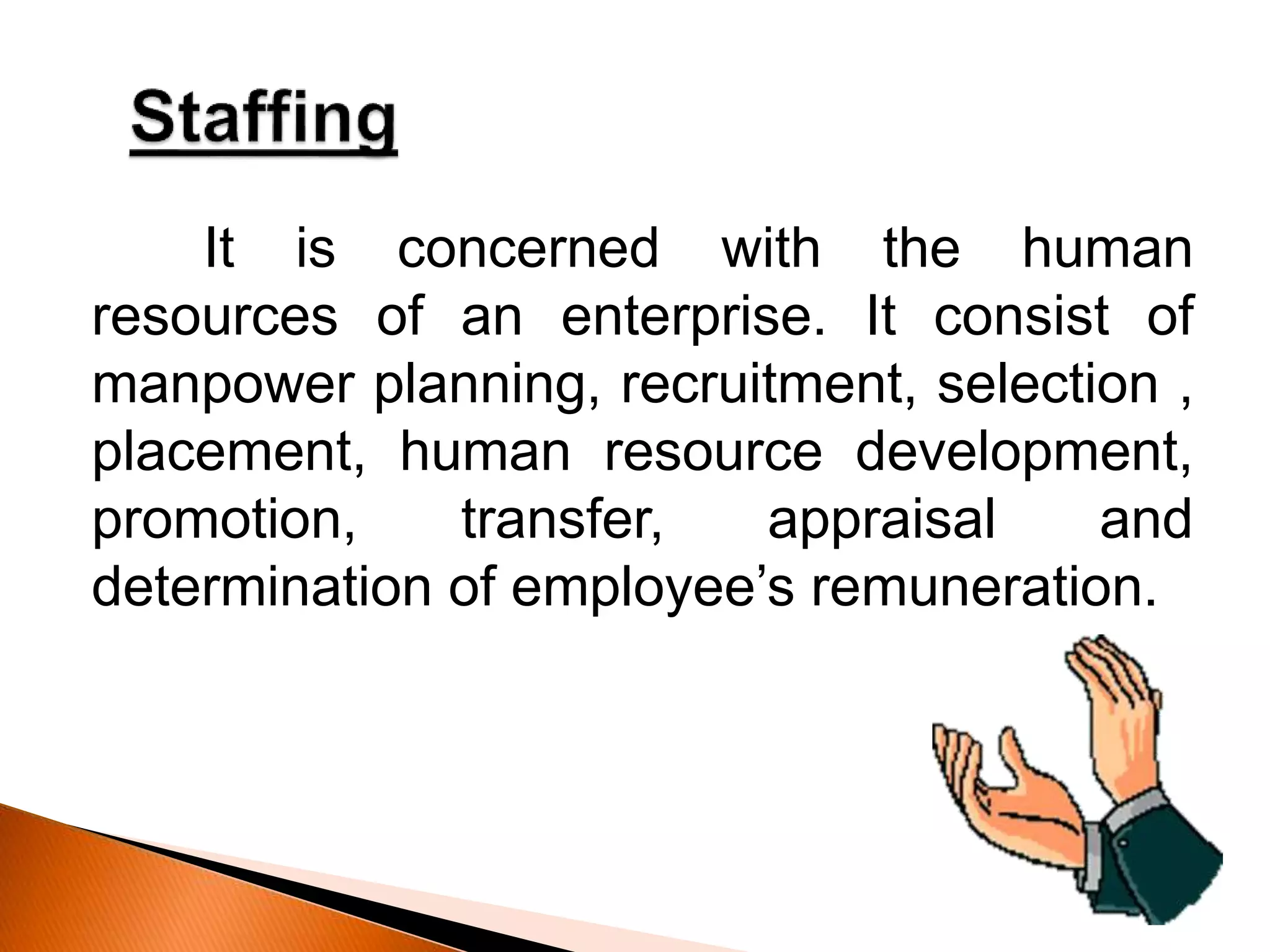 It is concerned with the human
resources of an enterprise. It consist of
manpower planning, recruitment, selection ,
placement, human resource development,
promotion, transfer, appraisal and
determination of employee’s remuneration.
 