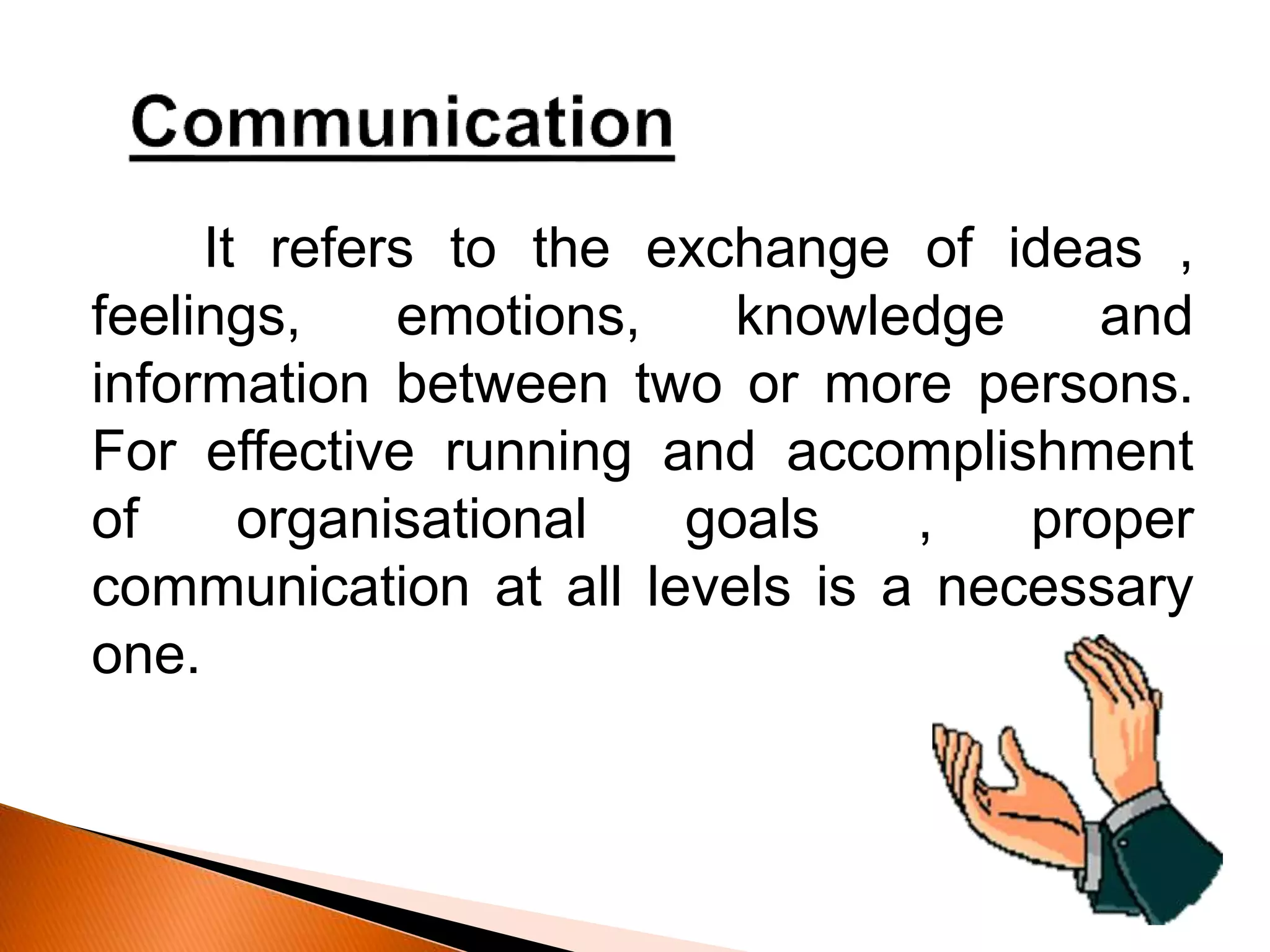 It refers to the exchange of ideas ,
feelings, emotions, knowledge and
information between two or more persons.
For effective running and accomplishment
of organisational goals , proper
communication at all levels is a necessary
one.
 