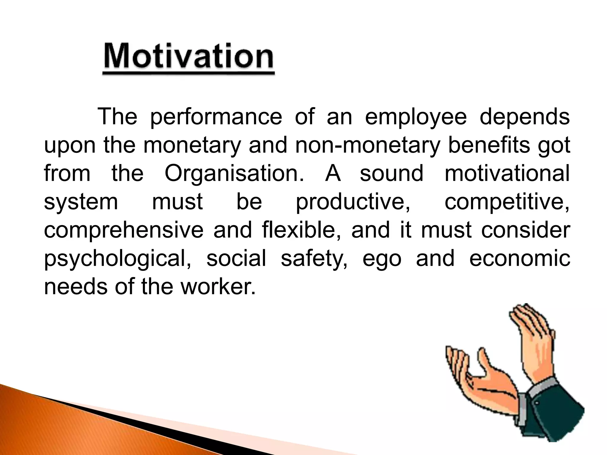 The performance of an employee depends
upon the monetary and non-monetary benefits got
from the Organisation. A sound motivational
system must be productive, competitive,
comprehensive and flexible, and it must consider
psychological, social safety, ego and economic
needs of the worker.
 