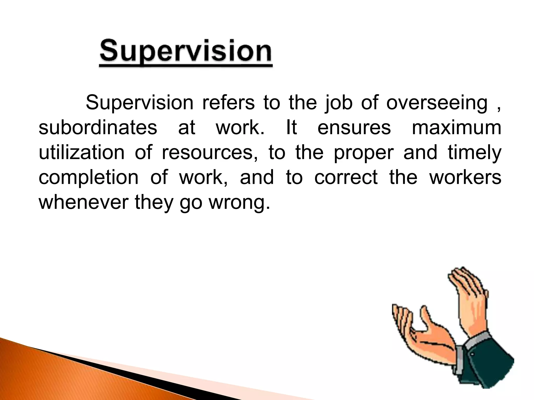 Supervision refers to the job of overseeing ,
subordinates at work. It ensures maximum
utilization of resources, to the proper and timely
completion of work, and to correct the workers
whenever they go wrong.
 