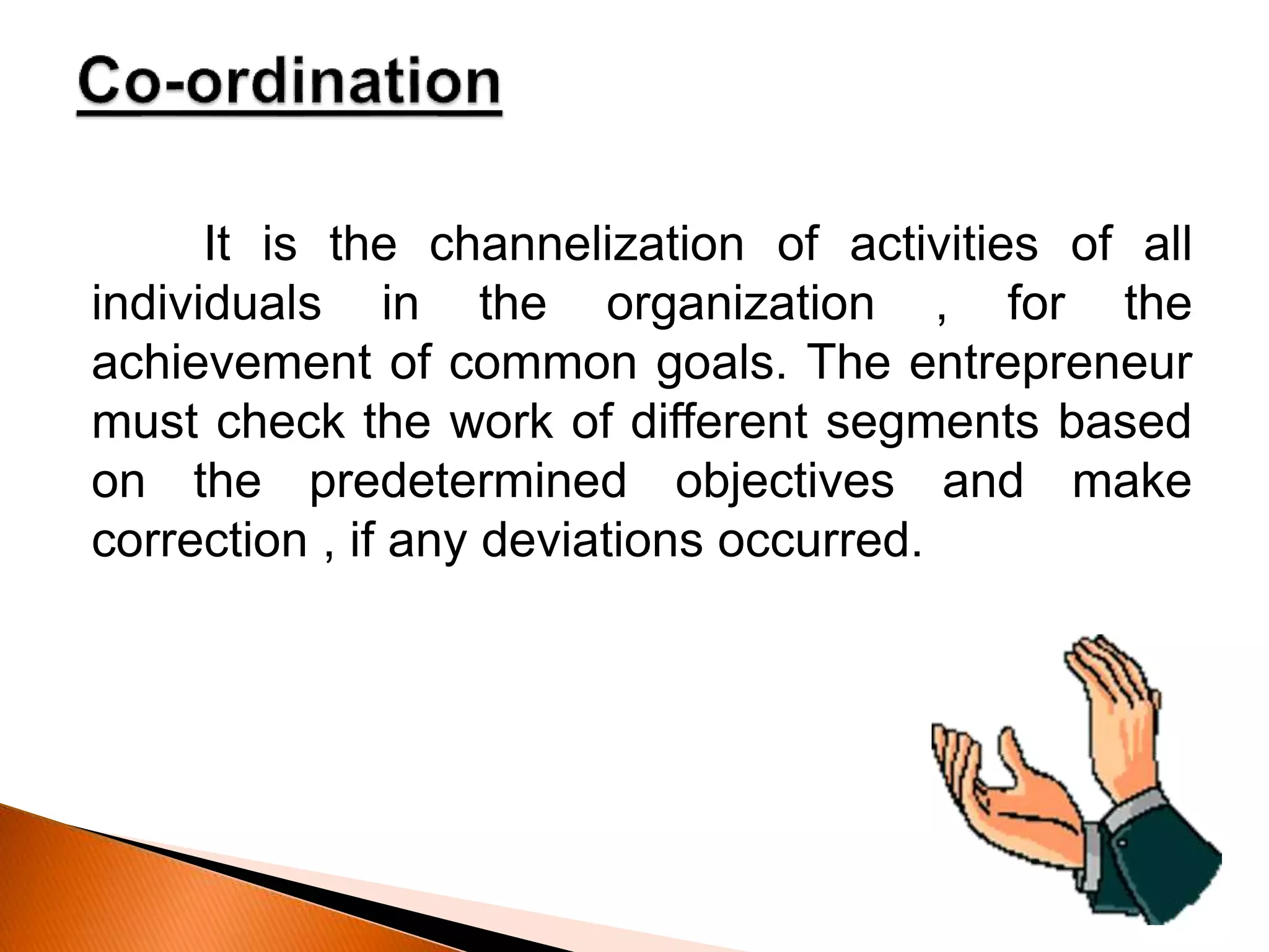 It is the channelization of activities of all
individuals in the organization , for the
achievement of common goals. The entrepreneur
must check the work of different segments based
on the predetermined objectives and make
correction , if any deviations occurred.
 