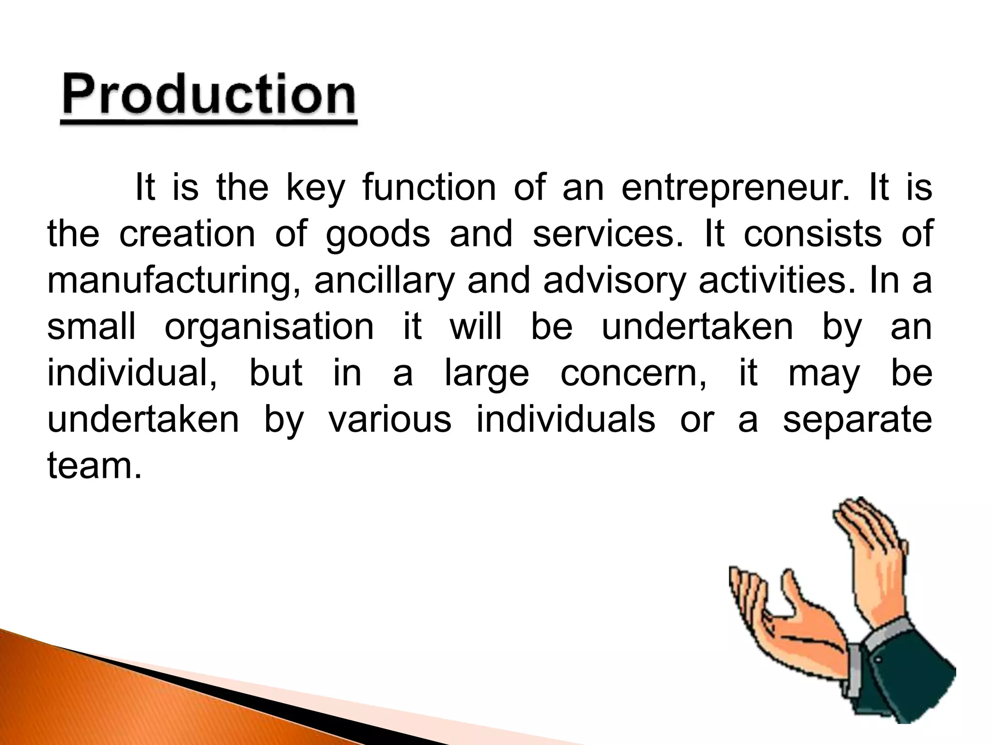 It is the key function of an entrepreneur. It is
the creation of goods and services. It consists of
manufacturing, ancillary and advisory activities. In a
small organisation it will be undertaken by an
individual, but in a large concern, it may be
undertaken by various individuals or a separate
team.
 