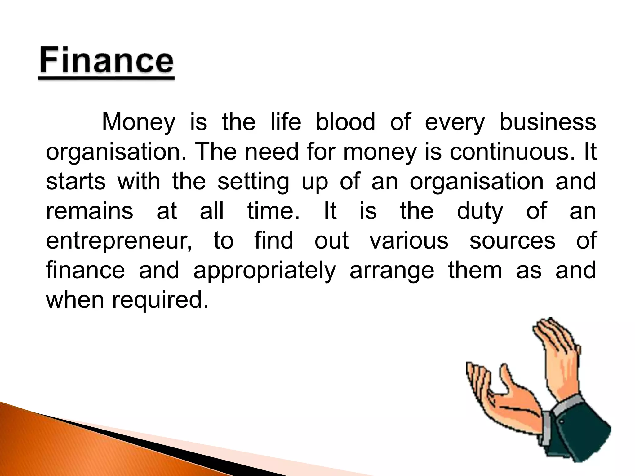 Money is the life blood of every business
organisation. The need for money is continuous. It
starts with the setting up of an organisation and
remains at all time. It is the duty of an
entrepreneur, to find out various sources of
finance and appropriately arrange them as and
when required.
 