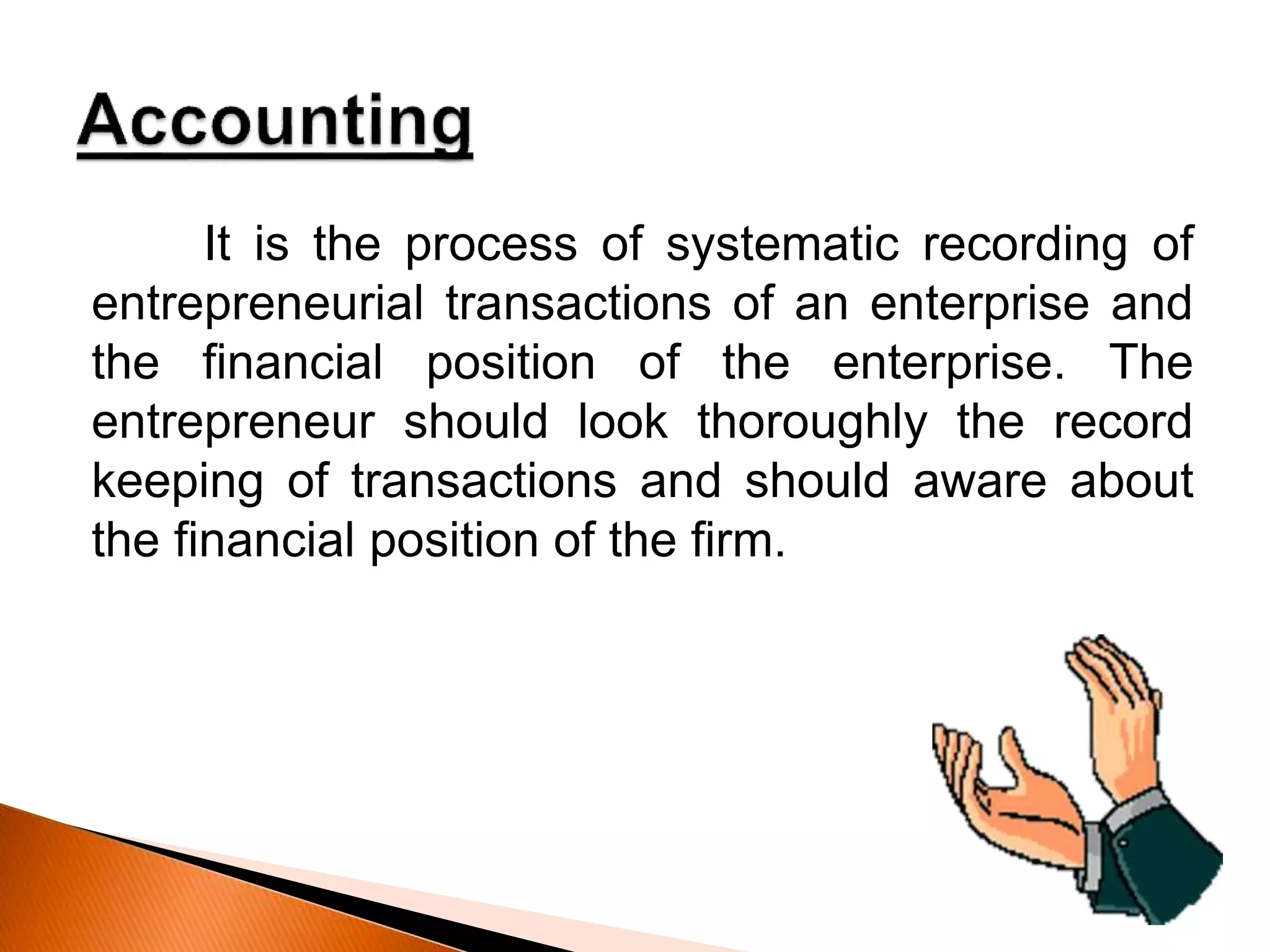 It is the process of systematic recording of
entrepreneurial transactions of an enterprise and
the financial position of the enterprise. The
entrepreneur should look thoroughly the record
keeping of transactions and should aware about
the financial position of the firm.
 