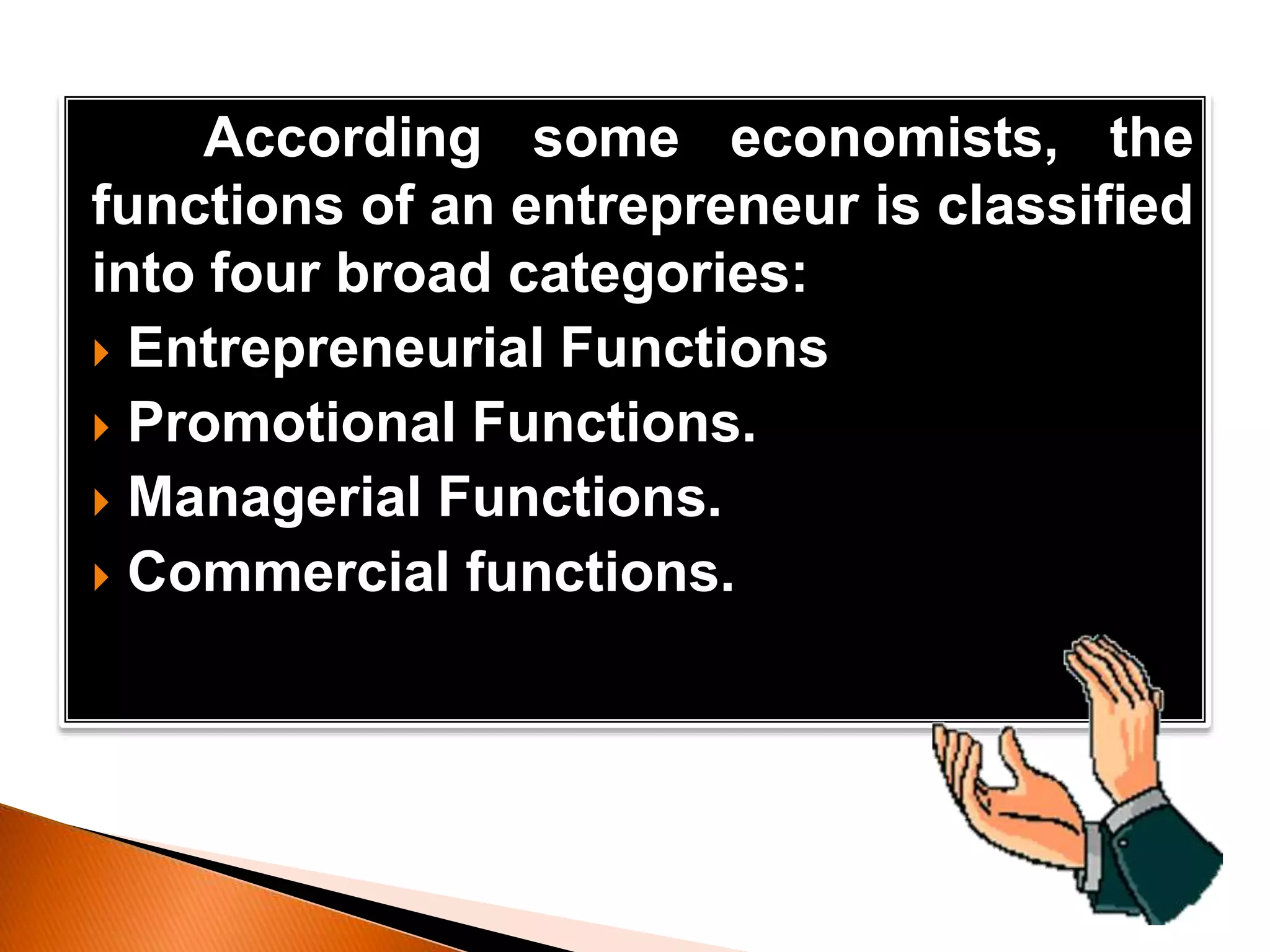 According some economists, the
functions of an entrepreneur is classified
into four broad categories:
 Entrepreneurial Functions
 Promotional Functions.
 Managerial Functions.
 Commercial functions.
 