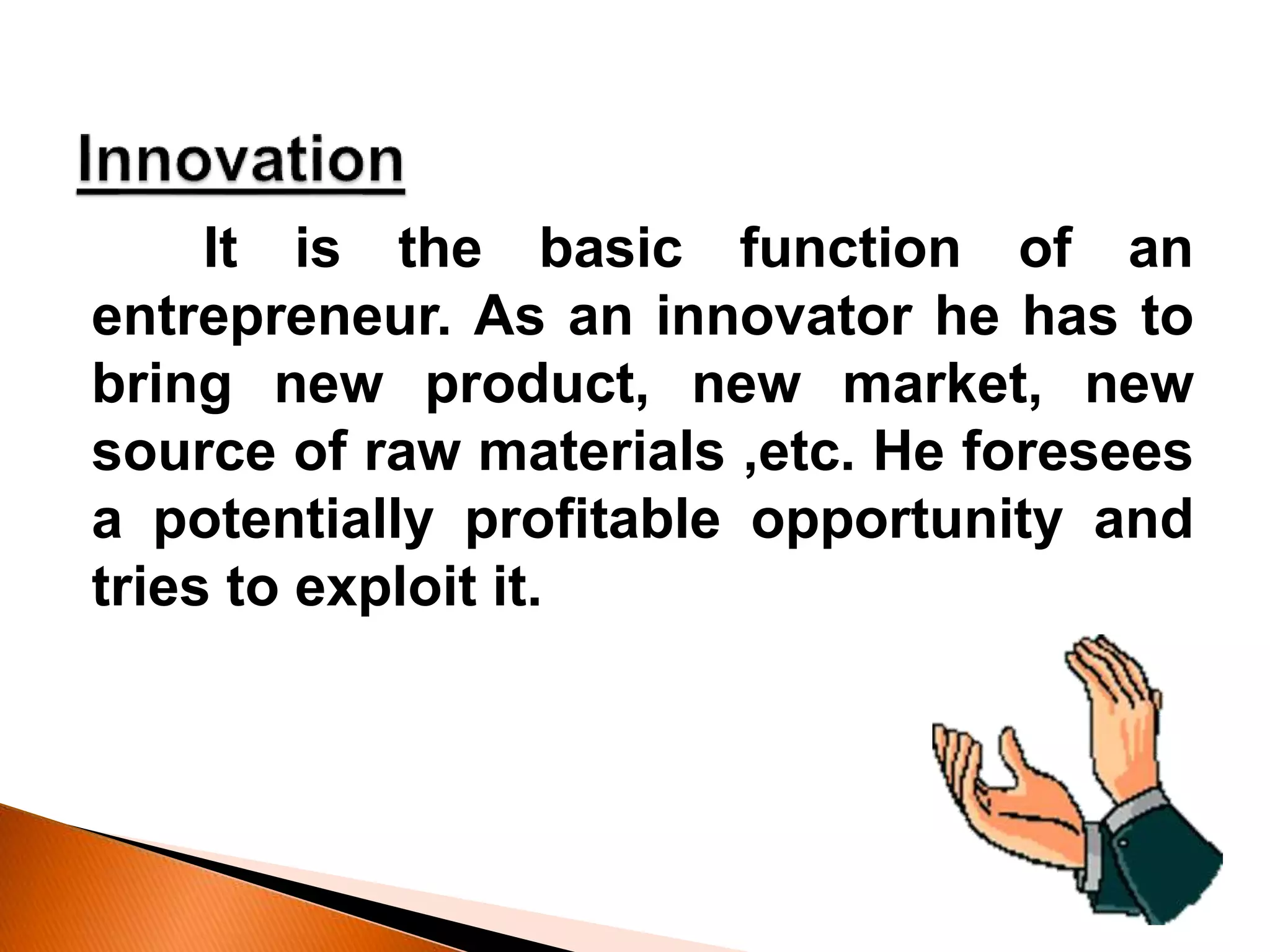It is the basic function of an
entrepreneur. As an innovator he has to
bring new product, new market, new
source of raw materials ,etc. He foresees
a potentially profitable opportunity and
tries to exploit it.
 