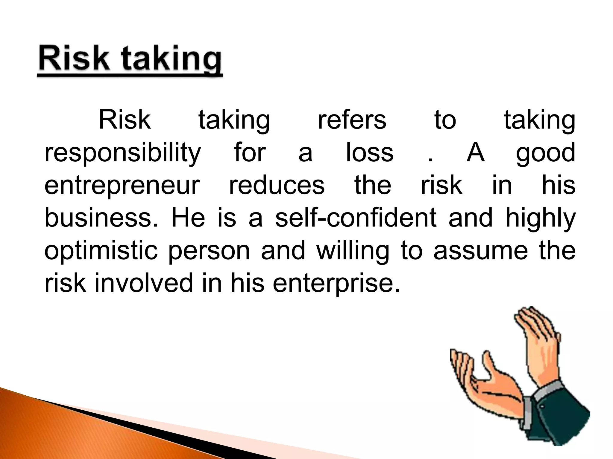 Risk taking refers to taking
responsibility for a loss . A good
entrepreneur reduces the risk in his
business. He is a self-confident and highly
optimistic person and willing to assume the
risk involved in his enterprise.
 