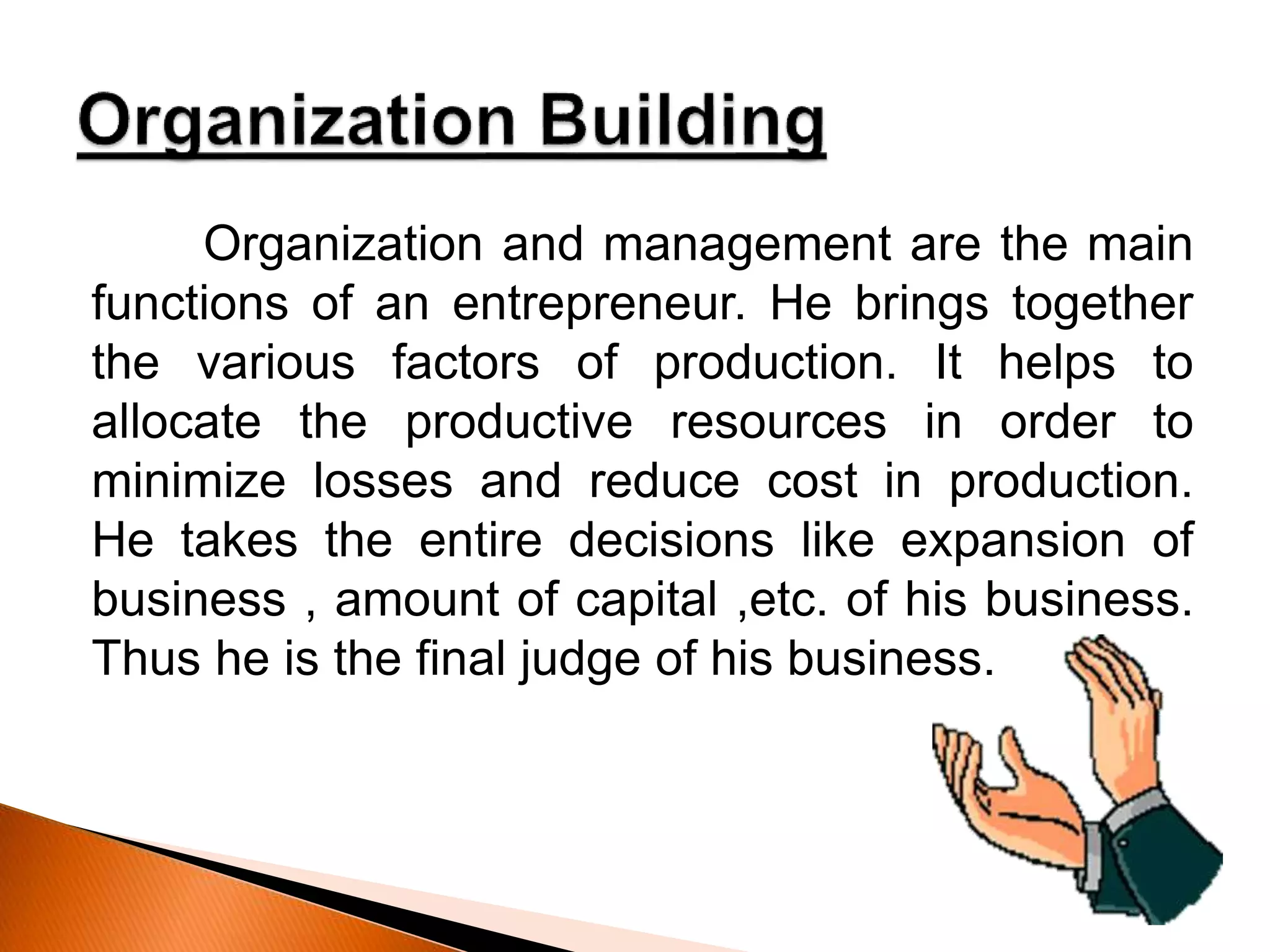Organization and management are the main
functions of an entrepreneur. He brings together
the various factors of production. It helps to
allocate the productive resources in order to
minimize losses and reduce cost in production.
He takes the entire decisions like expansion of
business , amount of capital ,etc. of his business.
Thus he is the final judge of his business.
 