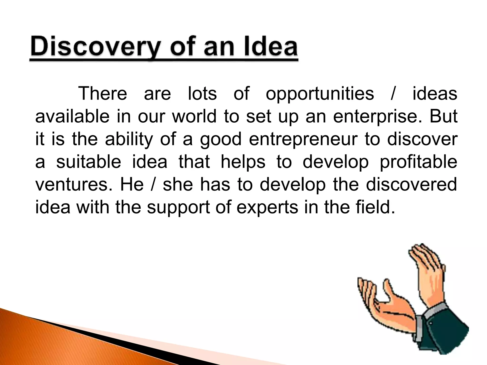There are lots of opportunities / ideas
available in our world to set up an enterprise. But
it is the ability of a good entrepreneur to discover
a suitable idea that helps to develop profitable
ventures. He / she has to develop the discovered
idea with the support of experts in the field.
 