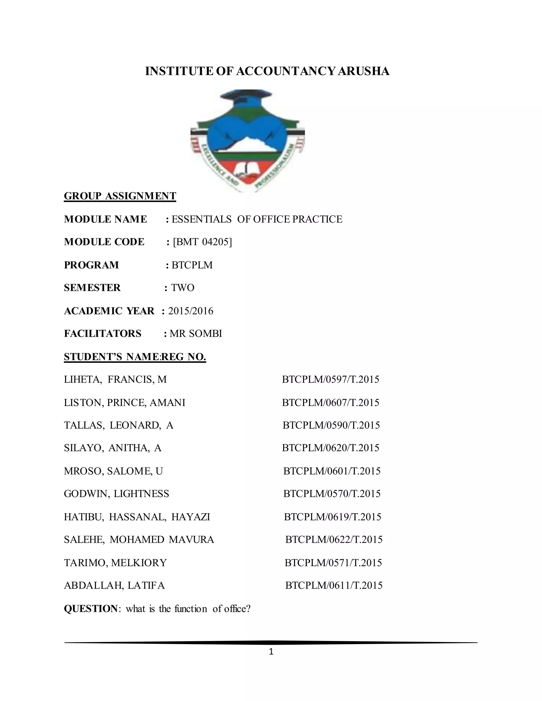 1
INSTITUTE OF ACCOUNTANCYARUSHA
GROUP ASSIGNMENT
MODULE NAME : ESSENTIALS OF OFFICE PRACTICE
MODULE CODE : [BMT 04205]
PROGRAM : BTCPLM
SEMESTER : TWO
ACADEMIC YEAR : 2015/2016
FACILITATORS : MR SOMBI
STUDENT’S NAME:REG NO.
LIHETA, FRANCIS, M BTCPLM/0597/T.2015
LISTON, PRINCE, AMANI BTCPLM/0607/T.2015
TALLAS, LEONARD, A BTCPLM/0590/T.2015
SILAYO, ANITHA, A BTCPLM/0620/T.2015
MROSO, SALOME, U BTCPLM/0601/T.2015
GODWIN, LIGHTNESS BTCPLM/0570/T.2015
HATIBU, HASSANAL, HAYAZI BTCPLM/0619/T.2015
SALEHE, MOHAMED MAVURA BTCPLM/0622/T.2015
TARIMO, MELKIORY BTCPLM/0571/T.2015
ABDALLAH, LATIFA BTCPLM/0611/T.2015
QUESTION: what is the function of office?
 