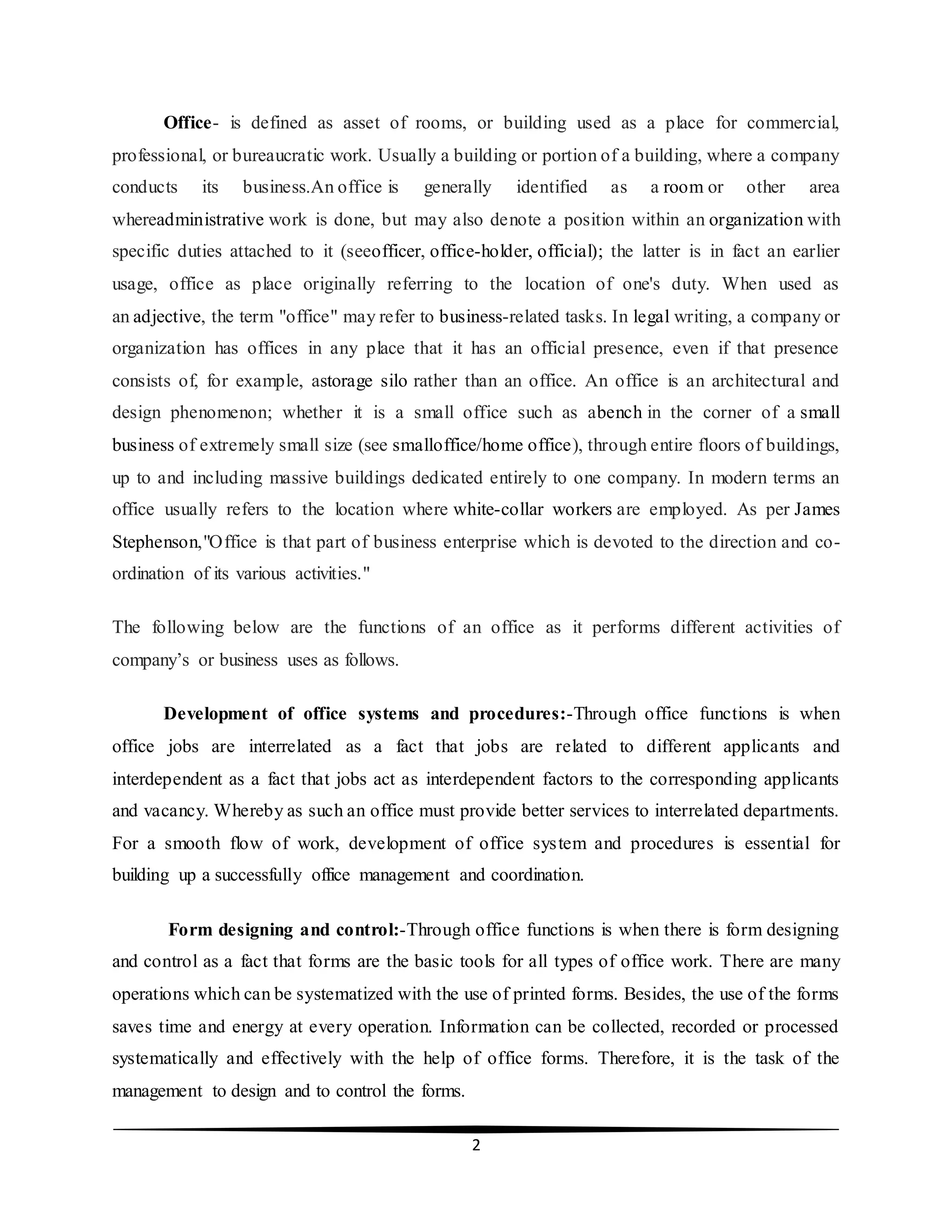 2
Office- is defined as asset of rooms, or building used as a place for commercial,
professional, or bureaucratic work. Usually a building or portion of a building, where a company
conducts its business.An office is generally identified as a room or other area
whereadministrative work is done, but may also denote a position within an organization with
specific duties attached to it (seeofficer, office-holder, official); the latter is in fact an earlier
usage, office as place originally referring to the location of one's duty. When used as
an adjective, the term "office" may refer to business-related tasks. In legal writing, a company or
organization has offices in any place that it has an official presence, even if that presence
consists of, for example, astorage silo rather than an office. An office is an architectural and
design phenomenon; whether it is a small office such as abench in the corner of a small
business of extremely small size (see smalloffice/home office), through entire floors of buildings,
up to and including massive buildings dedicated entirely to one company. In modern terms an
office usually refers to the location where white-collar workers are employed. As per James
Stephenson,"Office is that part of business enterprise which is devoted to the direction and co-
ordination of its various activities."
The following below are the functions of an office as it performs different activities of
company’s or business uses as follows.
Development of office systems and procedures:-Through office functions is when
office jobs are interrelated as a fact that jobs are related to different applicants and
interdependent as a fact that jobs act as interdependent factors to the corresponding applicants
and vacancy. Whereby as such an office must provide better services to interrelated departments.
For a smooth flow of work, development of office system and procedures is essential for
building up a successfully office management and coordination.
Form designing and control:-Through office functions is when there is form designing
and control as a fact that forms are the basic tools for all types of office work. There are many
operations which can be systematized with the use of printed forms. Besides, the use of the forms
saves time and energy at every operation. Information can be collected, recorded or processed
systematically and effectively with the help of office forms. Therefore, it is the task of the
management to design and to control the forms.
 