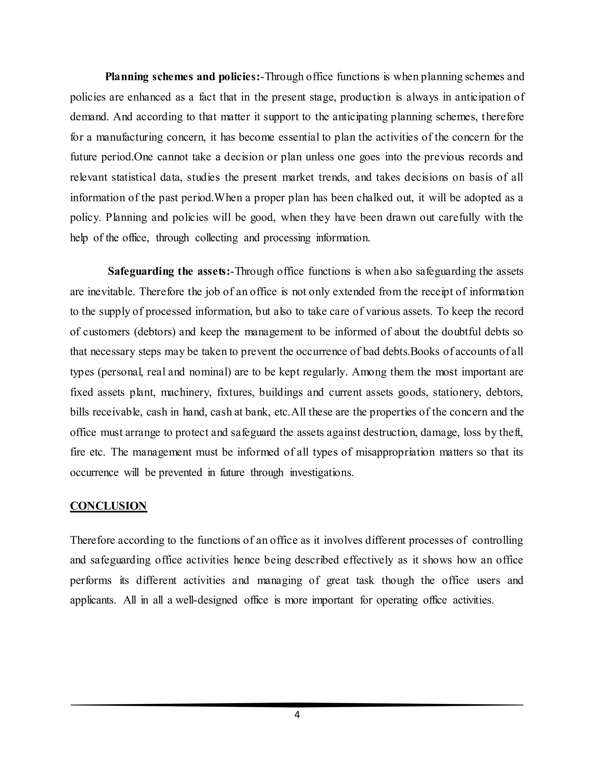 4
Planning schemes and policies:-Through office functions is when planning schemes and
policies are enhanced as a fact that in the present stage, production is always in anticipation of
demand. And according to that matter it support to the anticipating planning schemes, therefore
for a manufacturing concern, it has become essential to plan the activities of the concern for the
future period.One cannot take a decision or plan unless one goes into the previous records and
relevant statistical data, studies the present market trends, and takes decisions on basis of all
information of the past period.When a proper plan has been chalked out, it will be adopted as a
policy. Planning and policies will be good, when they have been drawn out carefully with the
help of the office, through collecting and processing information.
Safeguarding the assets:-Through office functions is when also safeguarding the assets
are inevitable. Therefore the job of an office is not only extended from the receipt of information
to the supply of processed information, but also to take care of various assets. To keep the record
of customers (debtors) and keep the management to be informed of about the doubtful debts so
that necessary steps may be taken to prevent the occurrence of bad debts.Books of accounts of all
types (personal, real and nominal) are to be kept regularly. Among them the most important are
fixed assets plant, machinery, fixtures, buildings and current assets goods, stationery, debtors,
bills receivable, cash in hand, cash at bank, etc.All these are the properties of the concern and the
office must arrange to protect and safeguard the assets against destruction, damage, loss by theft,
fire etc. The management must be informed of all types of misappropriation matters so that its
occurrence will be prevented in future through investigations.
CONCLUSION
Therefore according to the functions of an office as it involves different processes of controlling
and safeguarding office activities hence being described effectively as it shows how an office
performs its different activities and managing of great task though the office users and
applicants. All in all a well-designed office is more important for operating office activities.
 