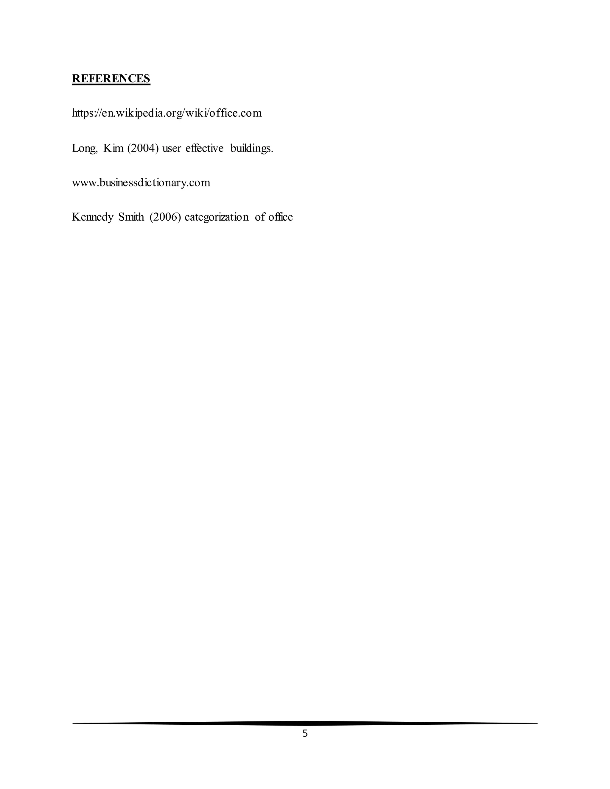 5
REFERENCES
https://en.wikipedia.org/wiki/office.com
Long, Kim (2004) user effective buildings.
www.businessdictionary.com
Kennedy Smith (2006) categorization of office
 