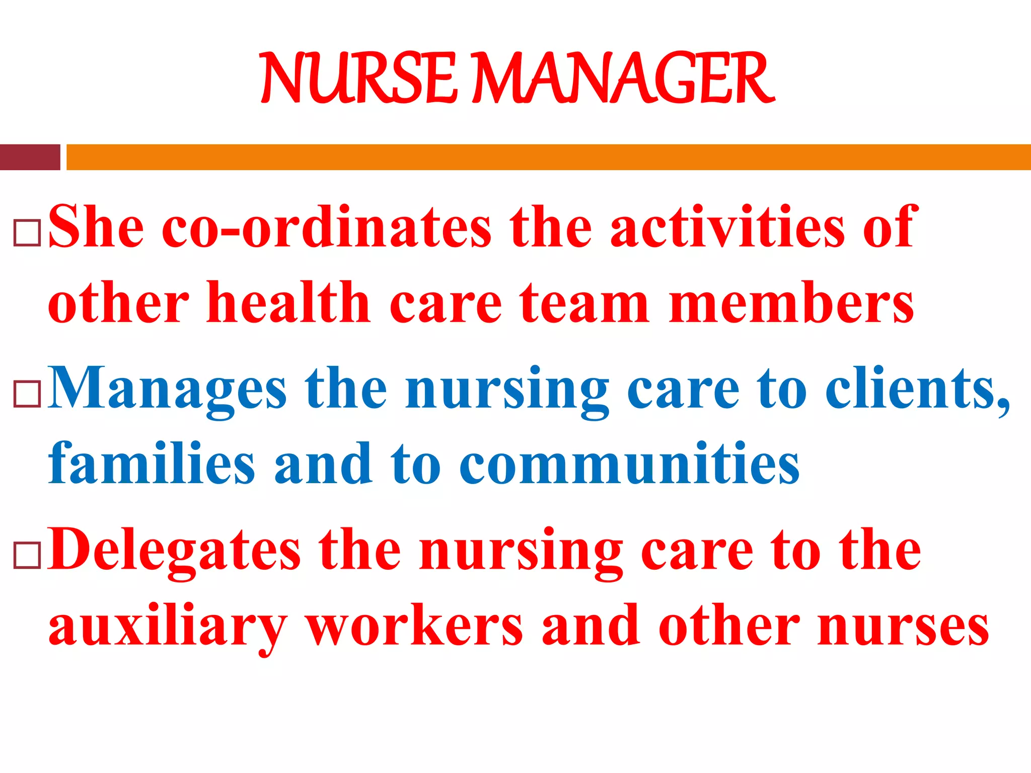 NURSE MANAGER
She co-ordinates the activities of
other health care team members
Manages the nursing care to clients,
families and to communities
Delegates the nursing care to the
auxiliary workers and other nurses
 