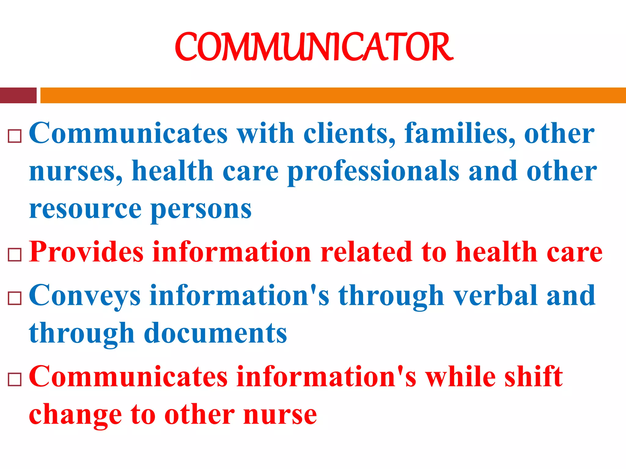COMMUNICATOR
 Communicates with clients, families, other
nurses, health care professionals and other
resource persons
 Provides information related to health care
 Conveys information's through verbal and
through documents
 Communicates information's while shift
change to other nurse
 