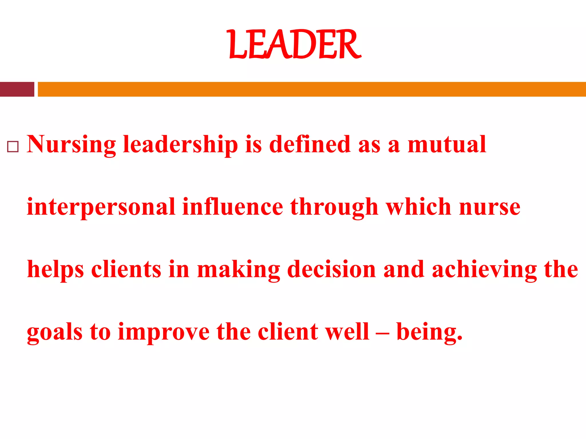 LEADER
 Nursing leadership is defined as a mutual
interpersonal influence through which nurse
helps clients in making decision and achieving the
goals to improve the client well – being.
 