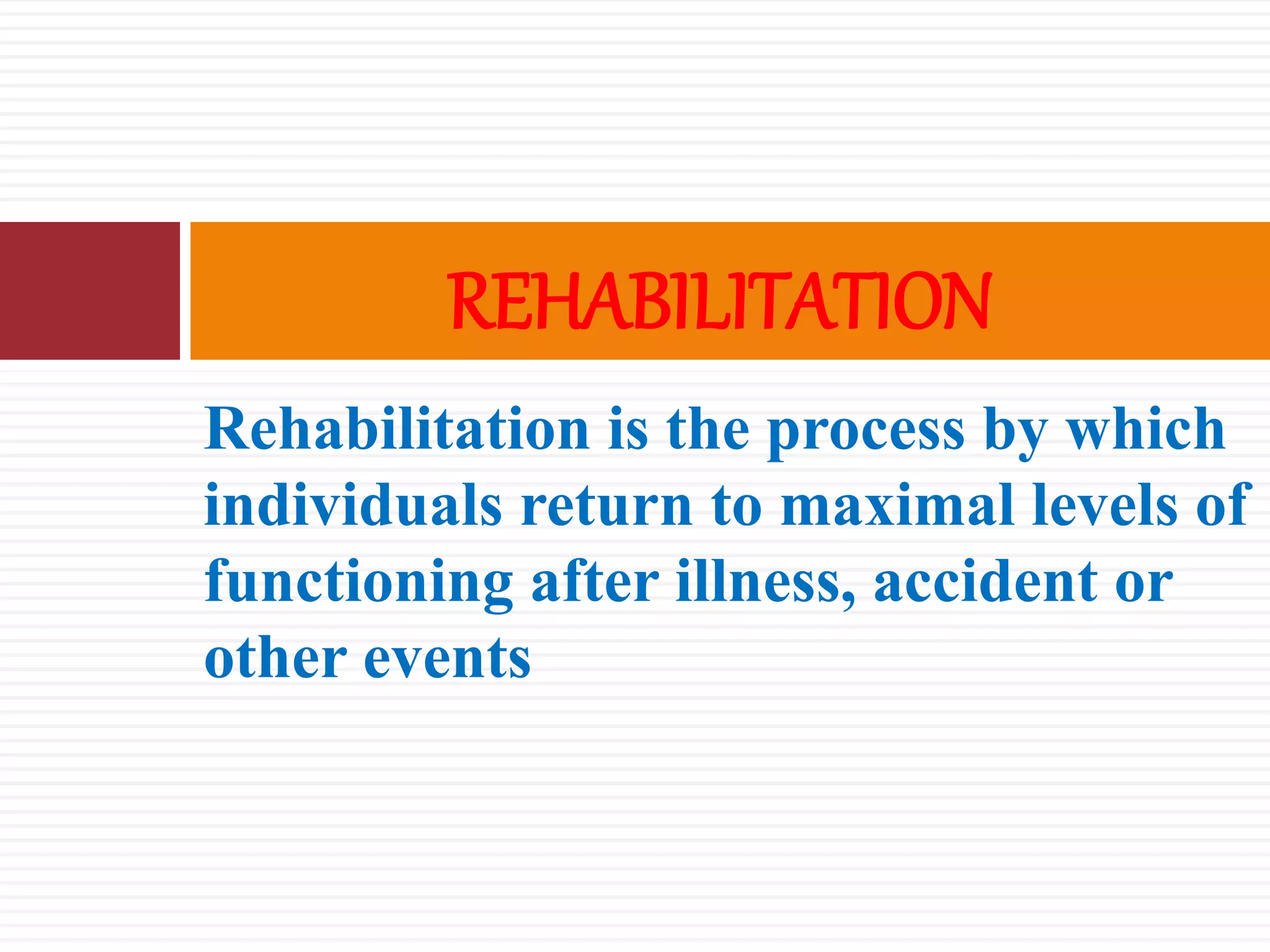 Rehabilitation is the process by which
individuals return to maximal levels of
functioning after illness, accident or
other events
REHABILITATION
 