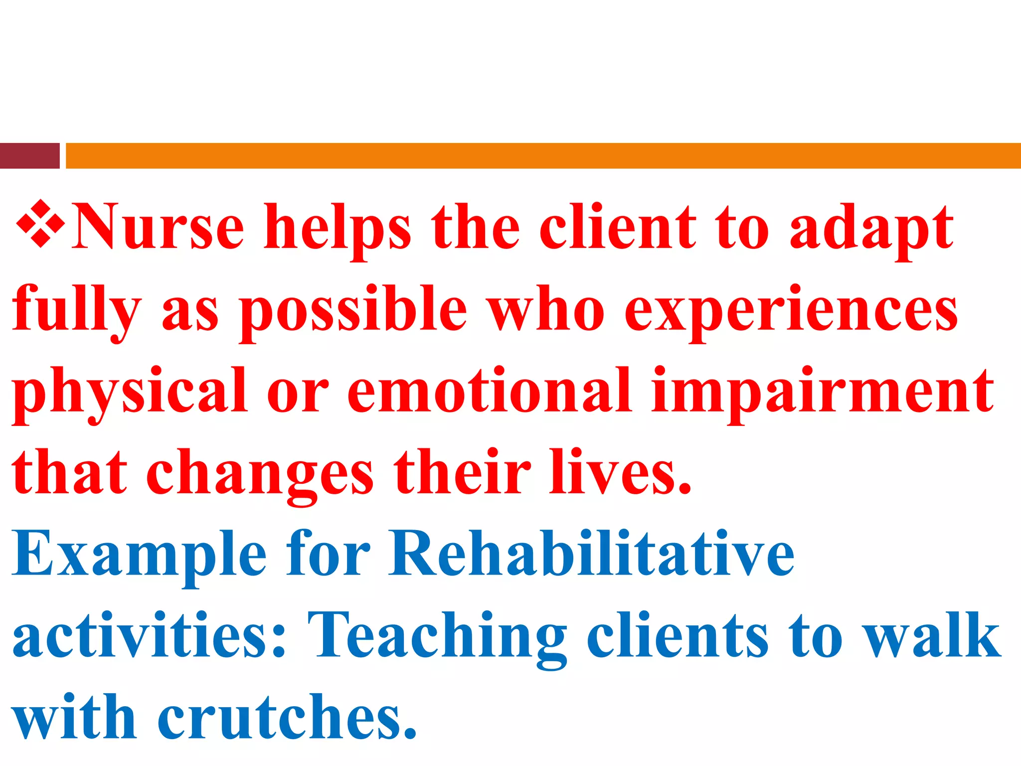 Nurse helps the client to adapt
fully as possible who experiences
physical or emotional impairment
that changes their lives.
Example for Rehabilitative
activities: Teaching clients to walk
with crutches.
 