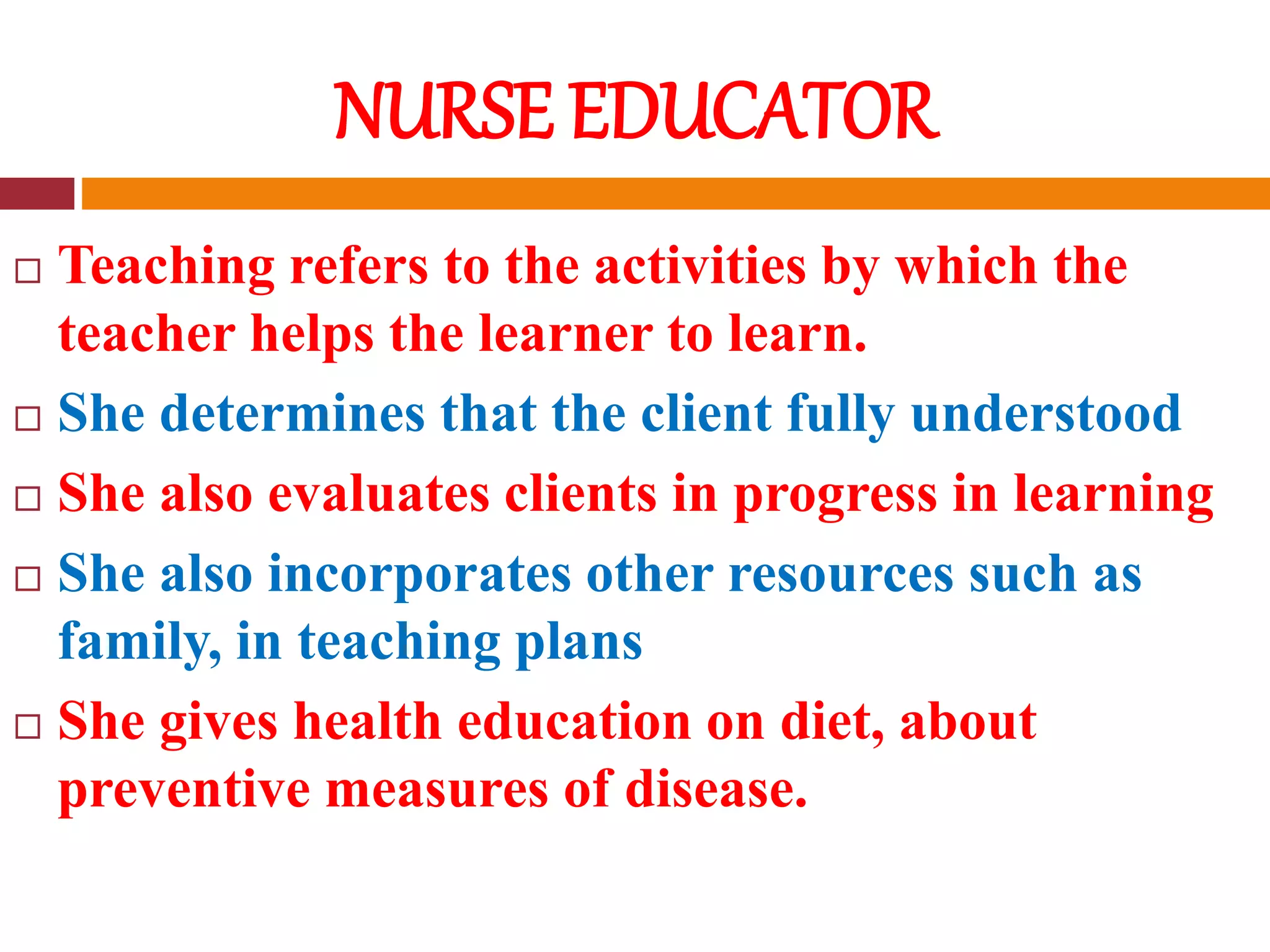 NURSE EDUCATOR
 Teaching refers to the activities by which the
teacher helps the learner to learn.
 She determines that the client fully understood
 She also evaluates clients in progress in learning
 She also incorporates other resources such as
family, in teaching plans
 She gives health education on diet, about
preventive measures of disease.
 