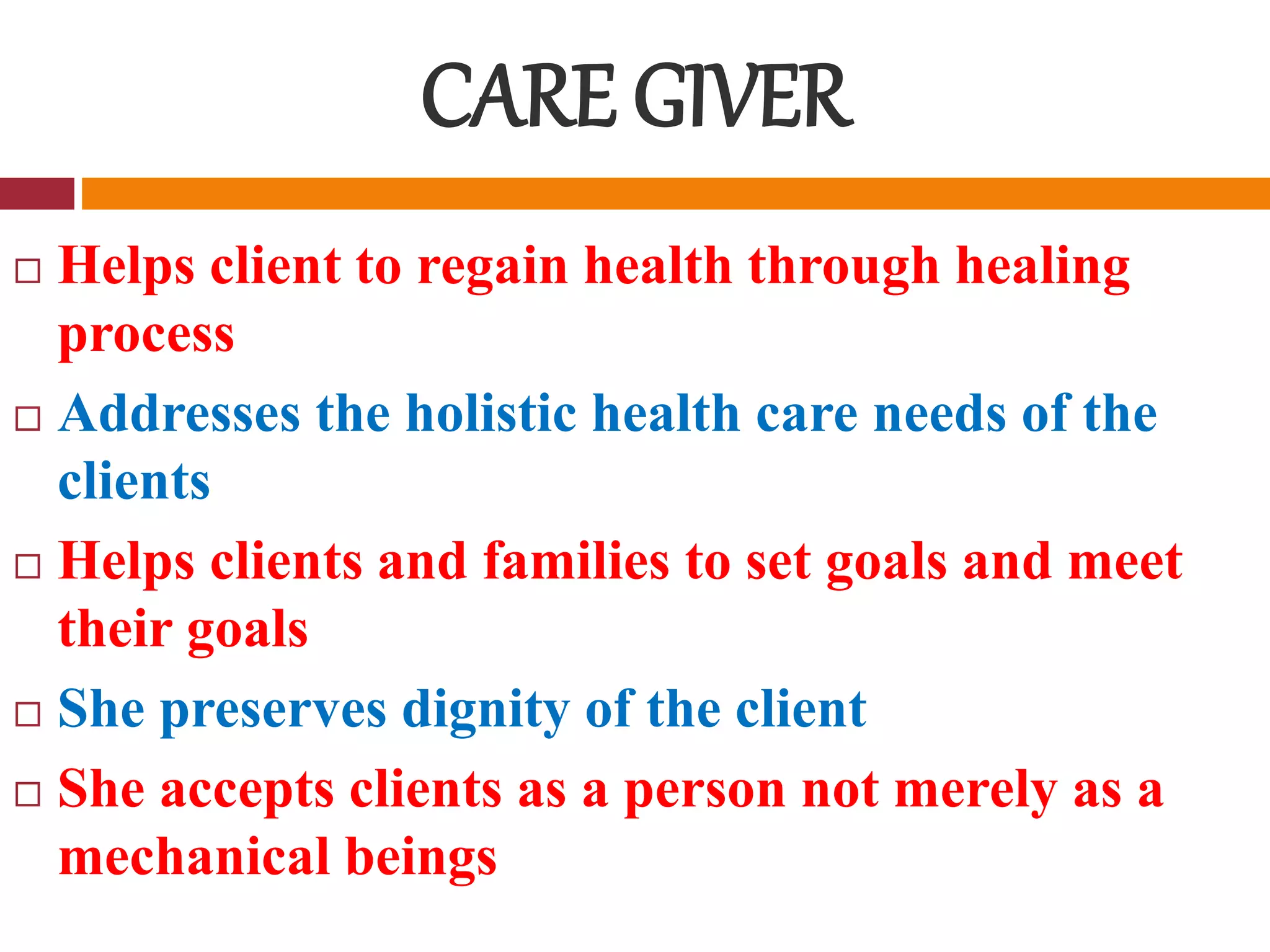 CARE GIVER
 Helps client to regain health through healing
process
 Addresses the holistic health care needs of the
clients
 Helps clients and families to set goals and meet
their goals
 She preserves dignity of the client
 She accepts clients as a person not merely as a
mechanical beings
 