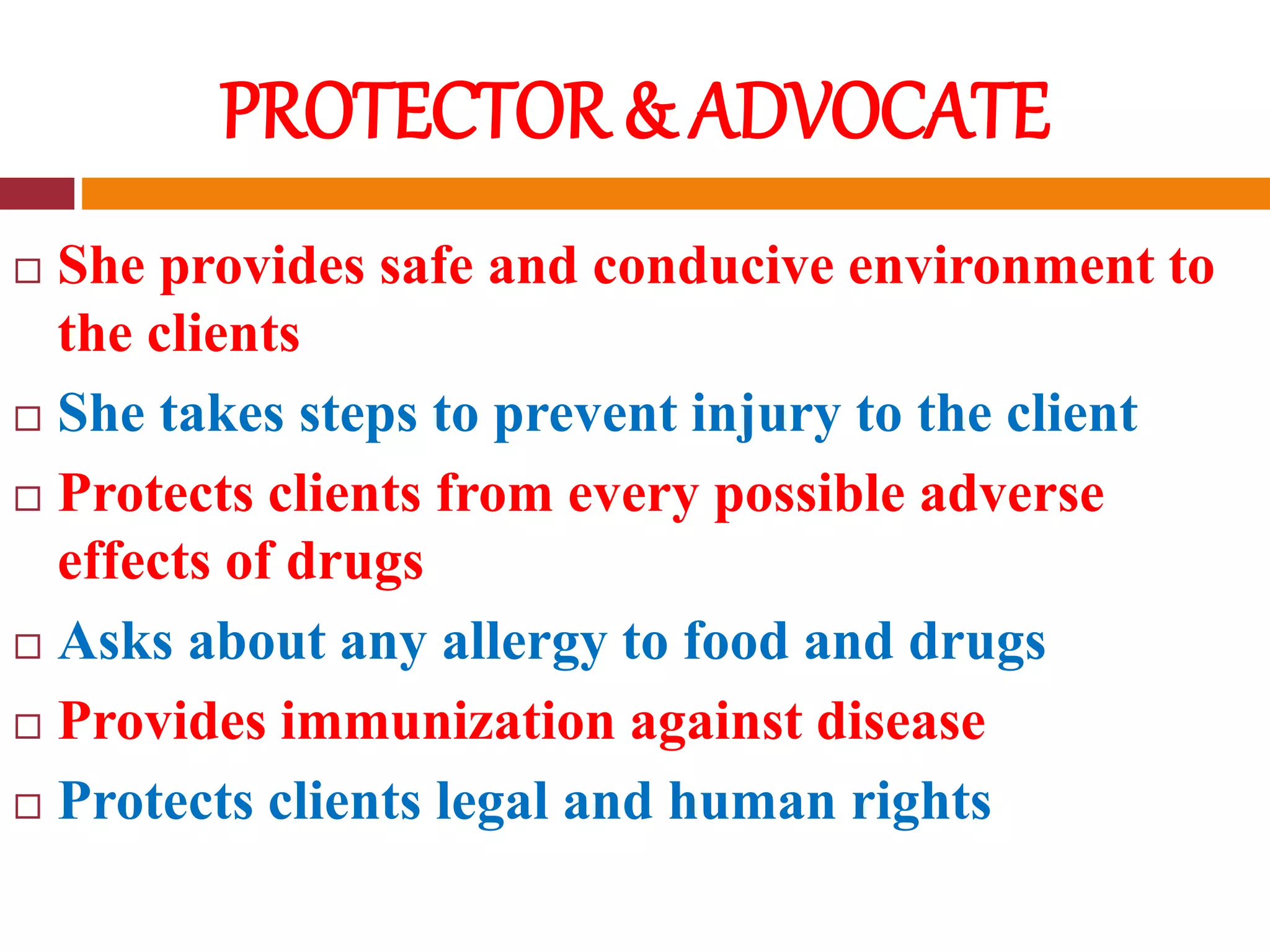 PROTECTOR & ADVOCATE
 She provides safe and conducive environment to
the clients
 She takes steps to prevent injury to the client
 Protects clients from every possible adverse
effects of drugs
 Asks about any allergy to food and drugs
 Provides immunization against disease
 Protects clients legal and human rights
 