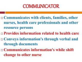 COMMUNICATOR
 Communicates with clients, families, other
nurses, health care professionals and other
resource persons
 Provides information related to health care
 Conveys information's through verbal and
through documents
 Communicates information's while shift
change to other nurse
 